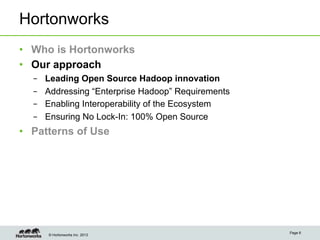 Hortonworks
•  Who is Hortonworks
•  Our approach
  –    Leading Open Source Hadoop innovation
  –    Addressing “Enterprise Hadoop” Requirements
  –    Enabling Interoperability of the Ecosystem
  –    Ensuring No Lock-In: 100% Open Source
•  Patterns of Use




                                                     Page 6
       © Hortonworks Inc. 2013
 