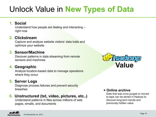Unlock Value in New Types of Data
1.  Social
Understand how people are feeling and interacting –
right now

2.  Clickstream
Capture and analyze website visitors’ data trails and
optimize your website

3.  Sensor/Machine
Discover patterns in data streaming from remote
sensors and machines

4.  Geographic

Value

Analyze location-based data to manage operations
where they occur

5.  Server Logs
Diagnose process failures and prevent security
breaches

6.  Unstructured (txt, video, pictures, etc..)
Understand patterns in files across millions of web
pages, emails, and documents

© Hortonworks Inc. 2013

+ Online archive
Data that was once purged or moved
to tape can be stored in Hadoop to
discover long term trends and
previously hidden value

Page 10

 