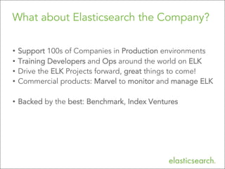 What about Elasticsearch the Company?
•  Support 100s of Companies in Production environments
•  Training Developers and Ops around the world on ELK
•  Drive the ELK Projects forward, great things to come!
•  Commercial products: Marvel to monitor and manage ELK
•  Backed by the best: Benchmark, Index Ventures

Copyright	
  ElasBcsearch	
  2013.	
  Copying,	
  publishing	
  and/or	
  distribuBng	
  without	
  wriJen	
  permission	
  is	
  strictly	
  prohibited



 