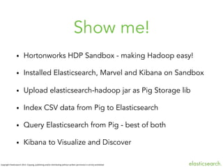 Show me!
• 

Hortonworks HDP Sandbox - making Hadoop easy!

• 

Installed Elasticsearch, Marvel and Kibana on Sandbox

• 

Upload elasticsearch-hadoop jar as Pig Storage lib

• 

Index CSV data from Pig to Elasticsearch

• 

Query Elasticsearch from Pig - best of both

• 

Kibana to Visualize and Discover

Copyright	
  ElasBcsearch	
  2013.	
  Copying,	
  publishing	
  and/or	
  distribuBng	
  without	
  wriJen	
  permission	
  is	
  strictly	
  prohibited



 