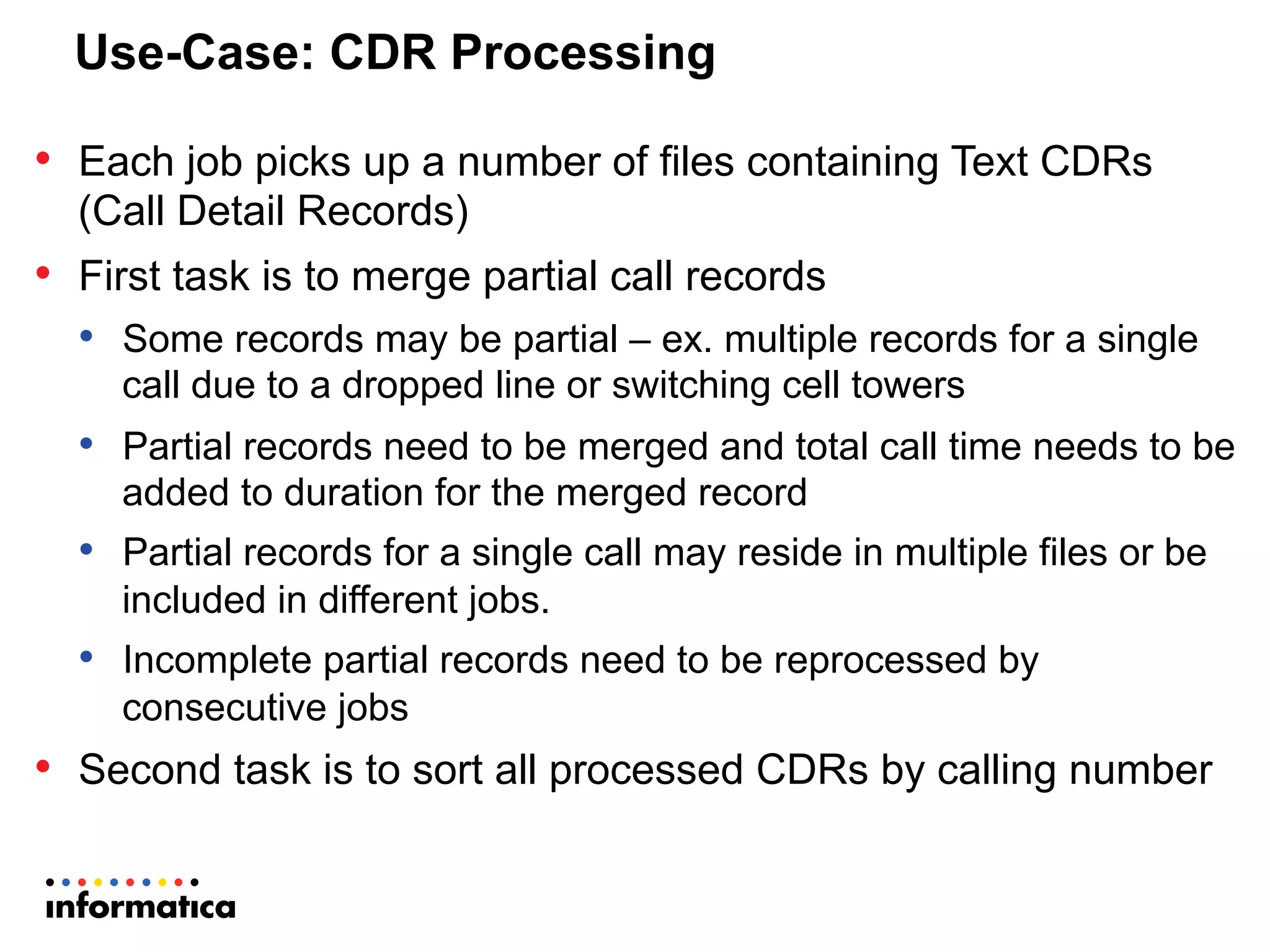 Use-Case: CDR Processing
•  Each job picks up a number of files containing Text CDRs
(Call Detail Records)
•  First task is to merge partial call records
•  Some records may be partial – ex. multiple records for a single
call due to a dropped line or switching cell towers
•  Partial records need to be merged and total call time needs to be
added to duration for the merged record
•  Partial records for a single call may reside in multiple files or be
included in different jobs.
•  Incomplete partial records need to be reprocessed by
consecutive jobs
•  Second task is to sort all processed CDRs by calling number
 