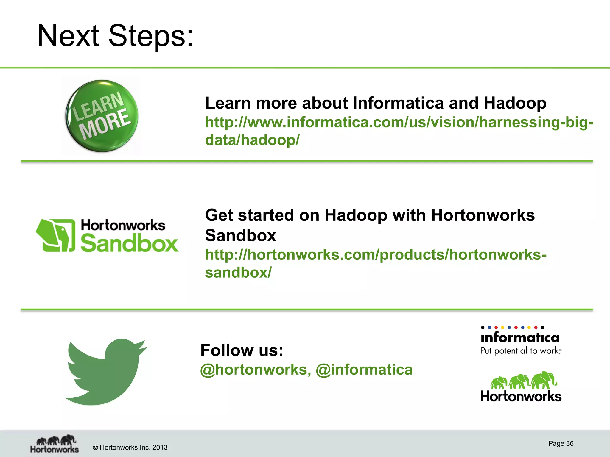 © Hortonworks Inc. 2013
Next Steps:
Page 36
Learn more about Informatica and Hadoop
http://www.informatica.com/us/vision/harnessing-big-
data/hadoop/
Get started on Hadoop with Hortonworks
Sandbox
http://hortonworks.com/products/hortonworks-
sandbox/
Follow us:
@hortonworks, @informatica
 