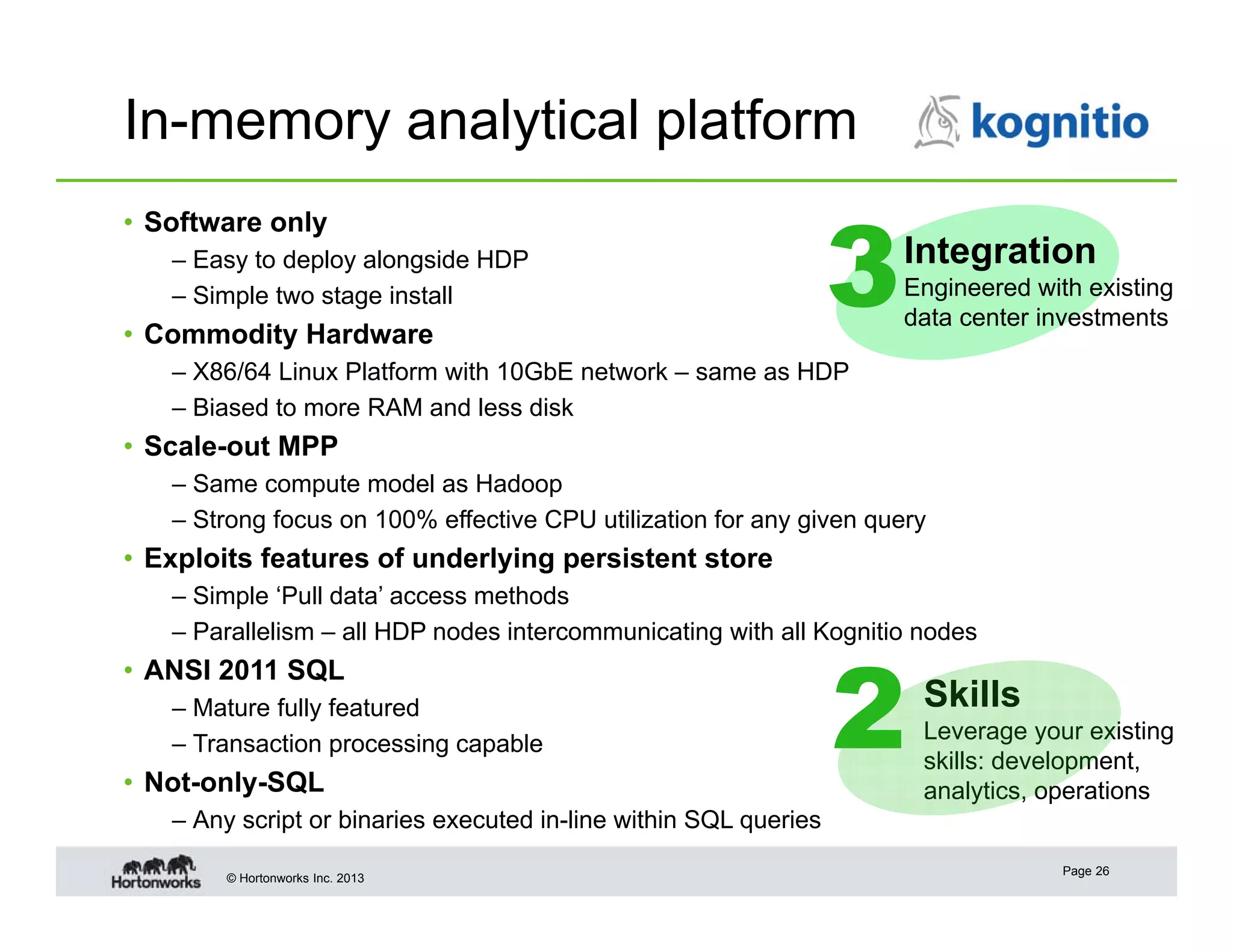 In-memory analytical platform
• Software only
– Easy to deploy alongside HDP
– Simple two stage install

• Commodity Hardware

3

Integration
Engineered with existing
data center investments

– X86/64 Linux Platform with 10GbE network – same as HDP
– Biased to more RAM and less disk

• Scale-out MPP
– Same compute model as Hadoop
– Strong focus on 100% effective CPU utilization for any given query

• Exploits features of underlying persistent store
– Simple ‘Pull data’ access methods
– Parallelism – all HDP nodes intercommunicating with all Kognitio nodes

• ANSI 2011 SQL
– Mature fully featured
– Transaction processing capable

• Not-only-SQL

2

Skills
Leverage your existing
skills: development,
analytics, operations

– Any script or binaries executed in-line within SQL queries
© Hortonworks Inc. 2013

Page 26

 