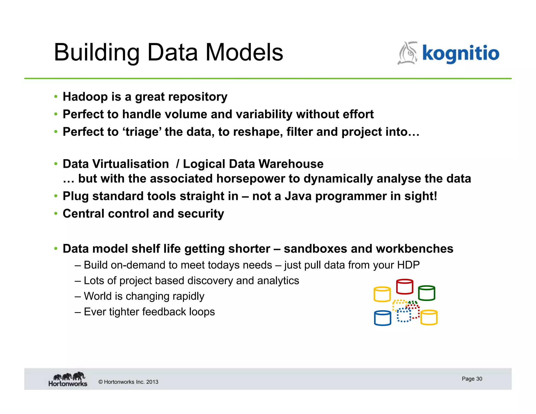 Building Data Models
• Hadoop is a great repository
• Perfect to handle volume and variability without effort
• Perfect to ‘triage’ the data, to reshape, filter and project into…
• Data Virtualisation / Logical Data Warehouse
… but with the associated horsepower to dynamically analyse the data
• Plug standard tools straight in – not a Java programmer in sight!
• Central control and security
• Data model shelf life getting shorter – sandboxes and workbenches
– Build on-demand to meet todays needs – just pull data from your HDP
– Lots of project based discovery and analytics
– World is changing rapidly
– Ever tighter feedback loops

© Hortonworks Inc. 2013

Page 30

 