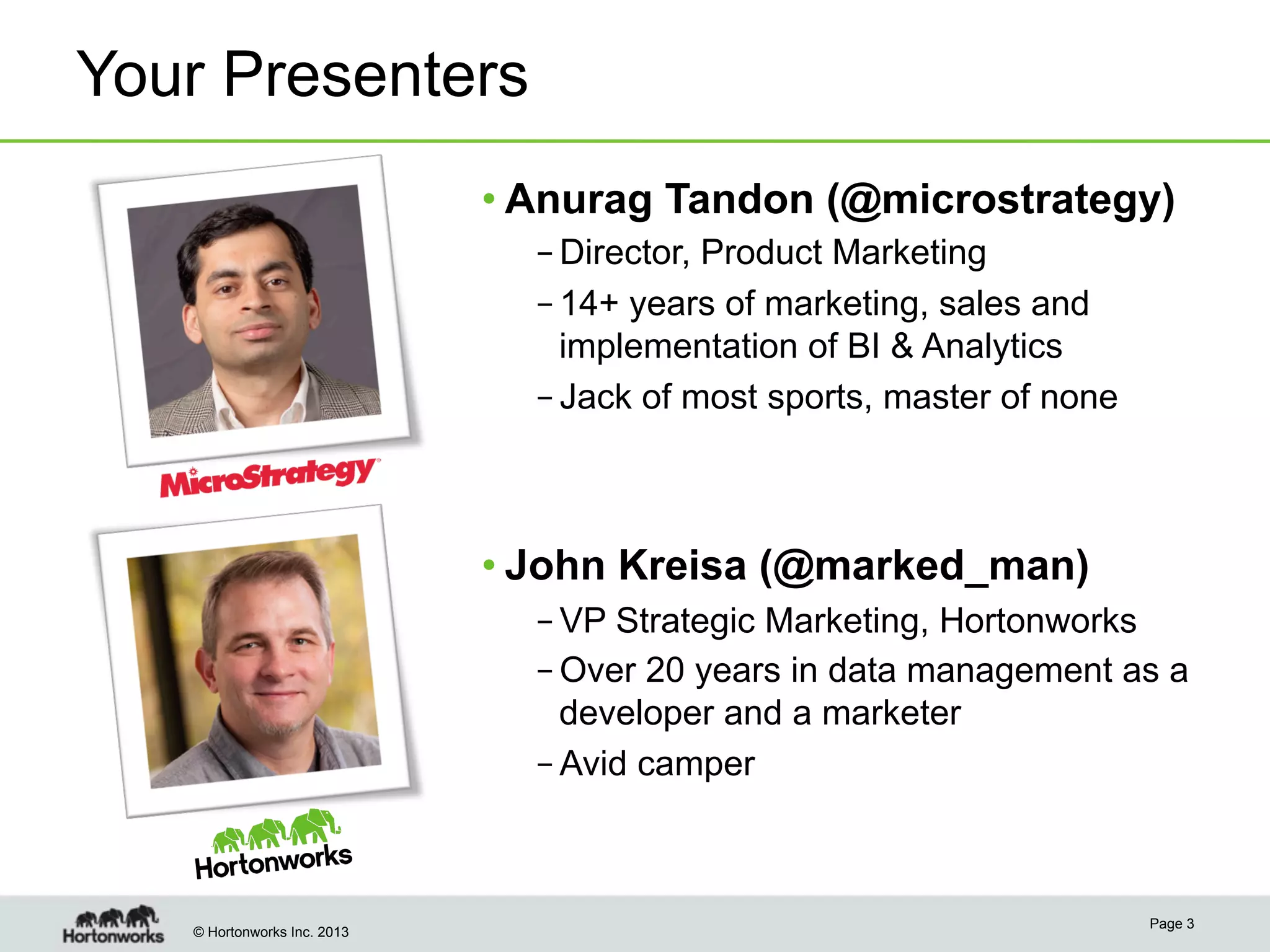 Your Presenters
• Anurag Tandon (@microstrategy)
– Director, Product Marketing
– 14+ years of marketing, sales and
implementation of BI & Analytics
– Jack of most sports, master of none

• John Kreisa (@marked_man)
– VP Strategic Marketing, Hortonworks
– Over 20 years in data management as a
developer and a marketer
– Avid camper

© Hortonworks Inc. 2013

Page 3

 