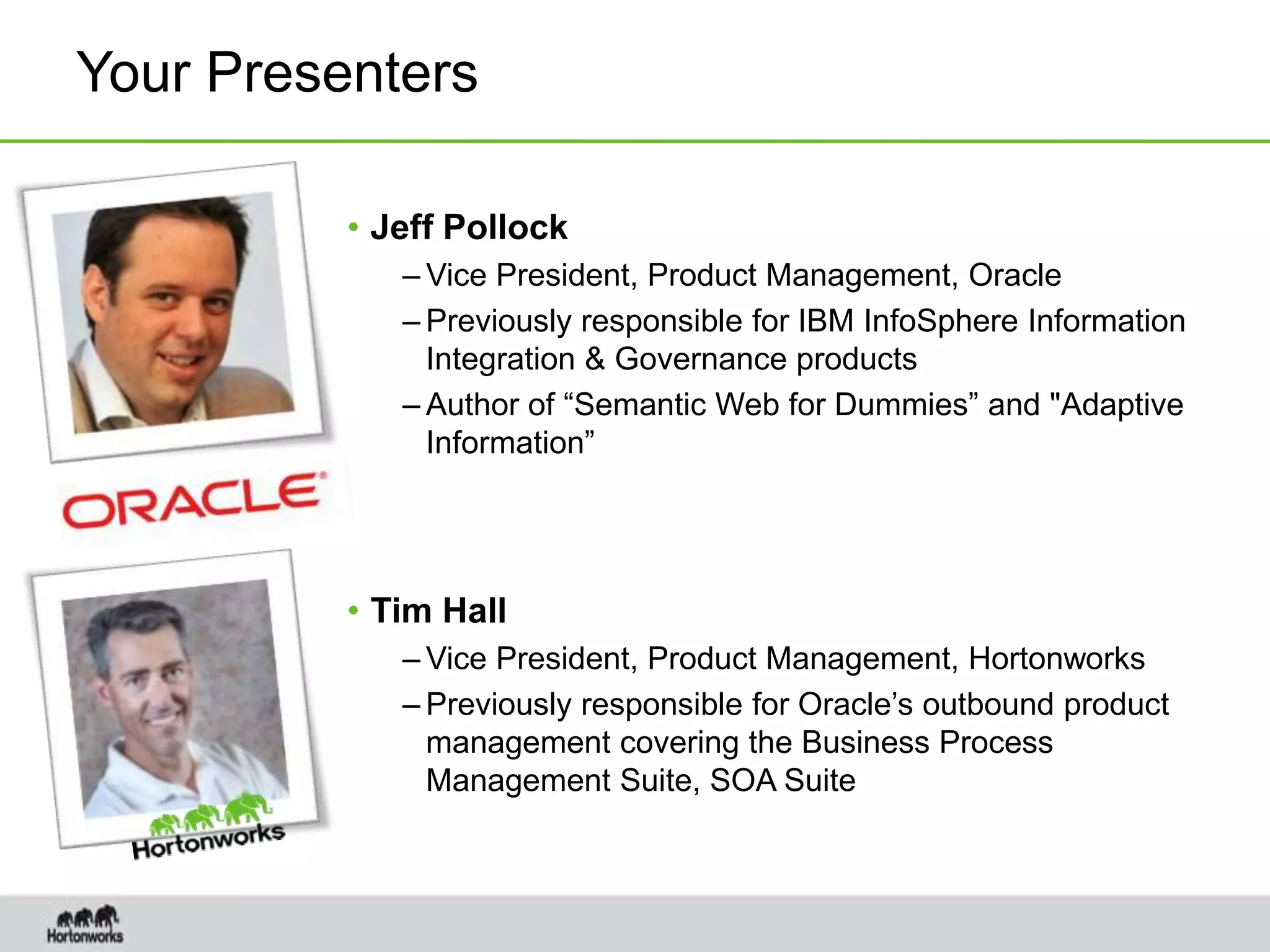 Your Presenters
• Jeff Pollock
– Vice President, Product Management, Oracle
– Previously responsible for IBM InfoSphere Information
Integration & Governance products
– Author of “Semantic Web for Dummies” and "Adaptive
Information”
• Tim Hall
– Vice President, Product Management, Hortonworks
– Previously responsible for Oracle’s outbound product
management covering the Business Process
Management Suite, SOA Suite
 