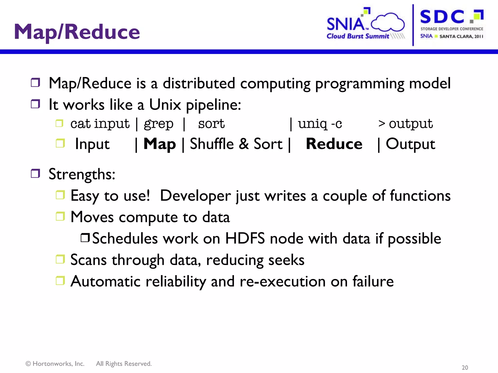Map/Reduce Map/Reduce is a distributed computing programming model It works like a Unix pipeline: cat input | grep  |  sort  | uniq -c  > output Input   |  Map  | Shuffle & Sort |  Reduce   | Output Strengths: Easy to use!  Developer just writes a couple of functions Moves compute to data  Schedules work on HDFS node with data if possible Scans through data, reducing seeks Automatic reliability and re-execution on failure 