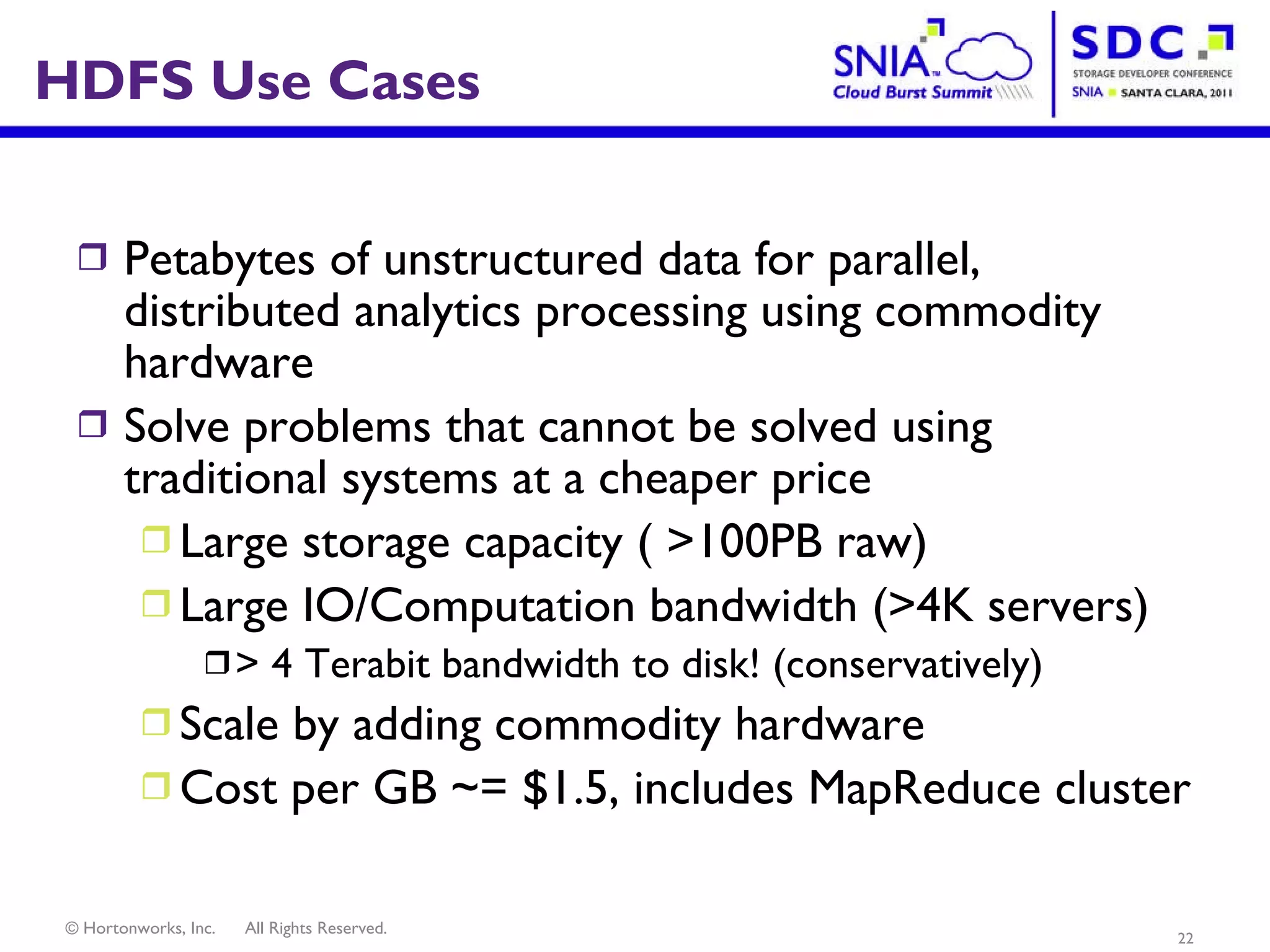 HDFS Use Cases Petabytes of unstructured data for parallel, distributed analytics processing using commodity hardware Solve problems that cannot be solved using traditional systems at a cheaper price Large storage capacity ( >100PB raw) Large IO/Computation bandwidth (>4K servers) > 4 Terabit bandwidth to disk! (conservatively) Scale by adding commodity hardware  Cost per GB ~= $1.5, includes MapReduce cluster 
