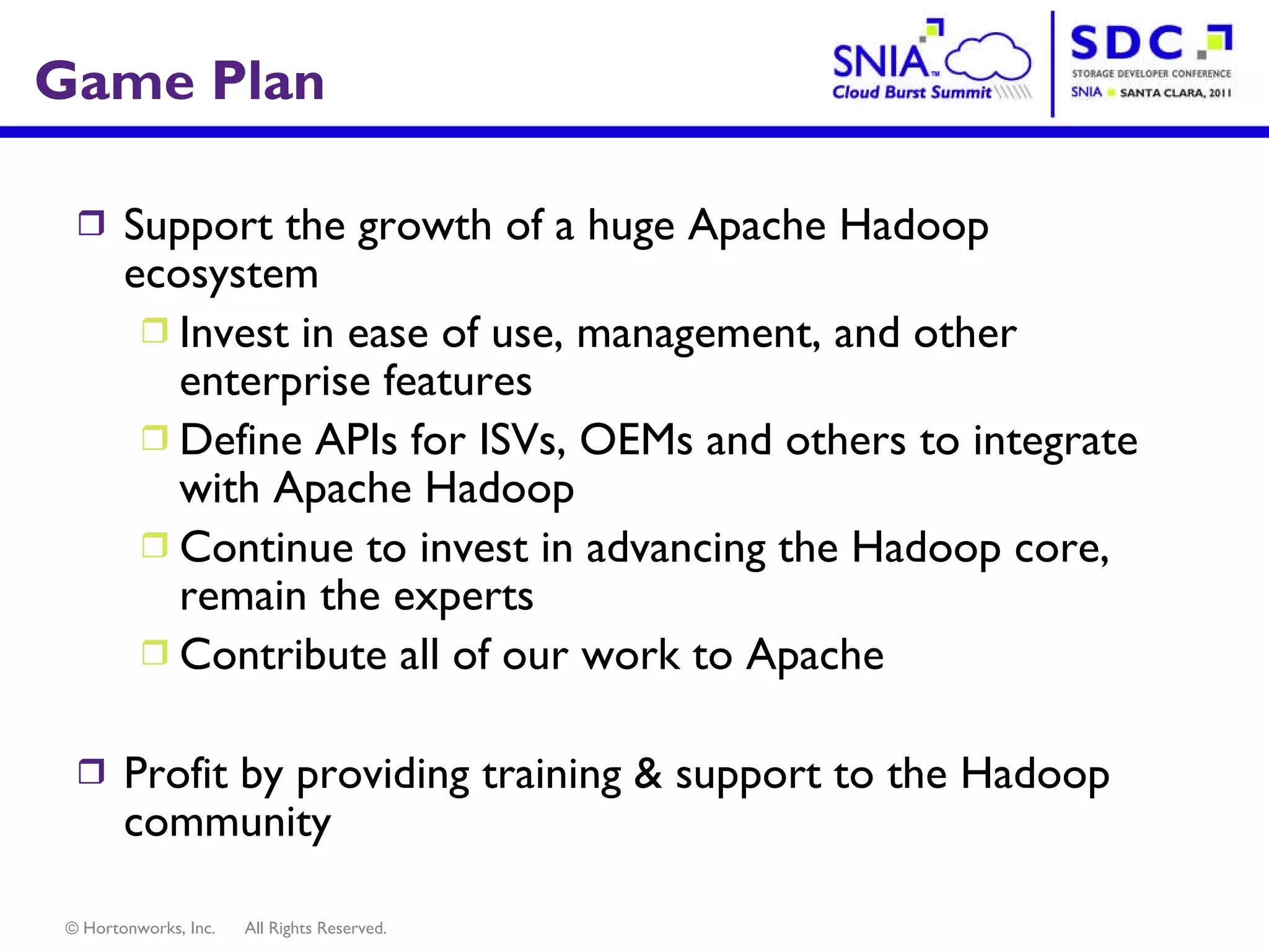 Game Plan Support the growth of a huge Apache Hadoop ecosystem Invest in ease of use, management, and other enterprise features Define APIs for ISVs, OEMs and others to integrate with Apache Hadoop Continue to invest in advancing the Hadoop core, remain the experts Contribute all of our work to Apache Profit by providing training & support to the Hadoop community 