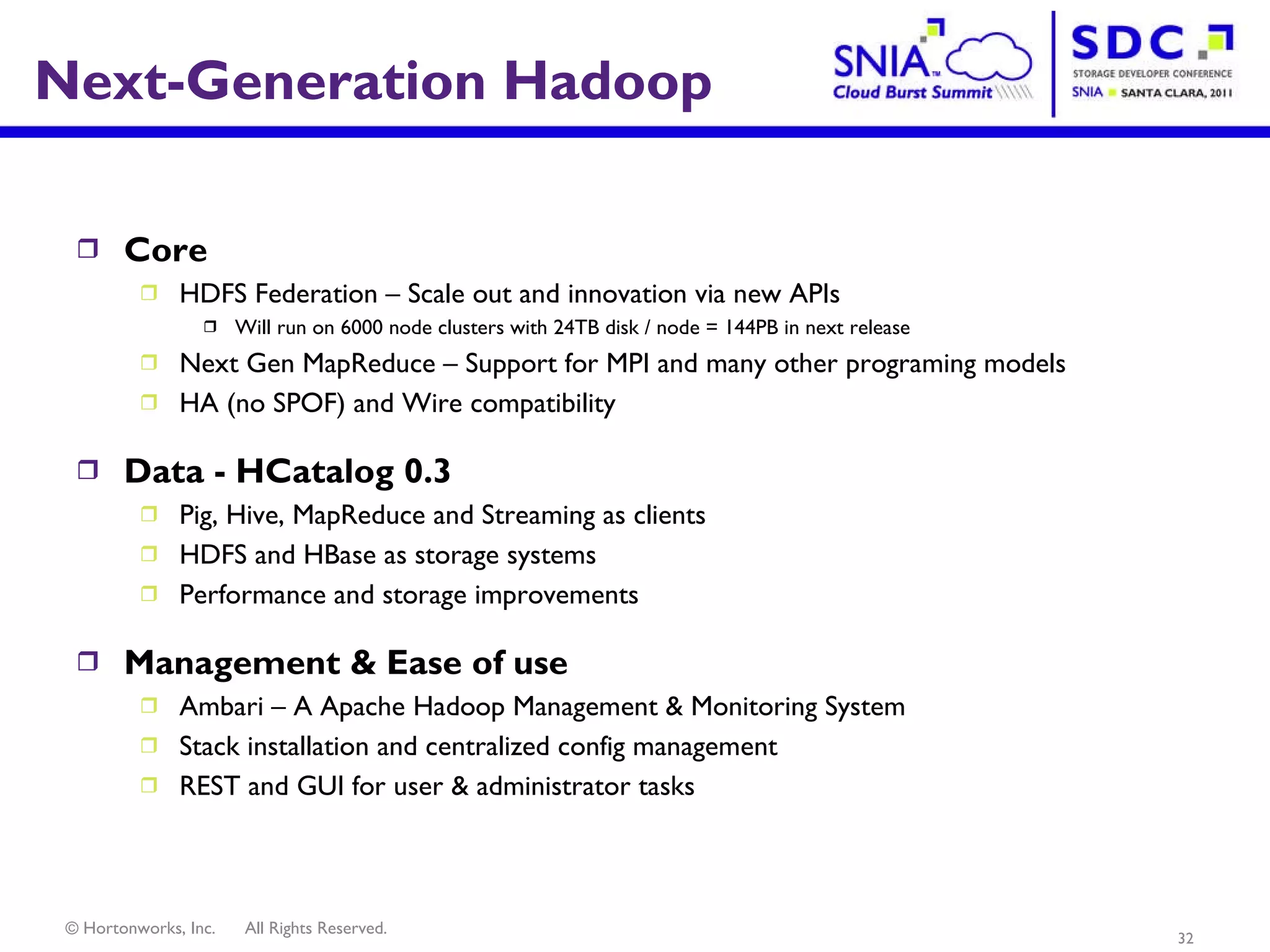 Next-Generation Hadoop Core HDFS Federation – Scale out and innovation via new APIs Will run on 6000 node clusters with 24TB disk / node = 144PB in next release Next Gen MapReduce – Support for MPI and many other programing models HA (no SPOF) and Wire compatibility Data - HCatalog 0.3 Pig, Hive, MapReduce and Streaming as clients HDFS and HBase as storage systems Performance and storage improvements Management & Ease of use Ambari – A Apache Hadoop Management & Monitoring System Stack installation and centralized config management REST and GUI for user & administrator tasks 