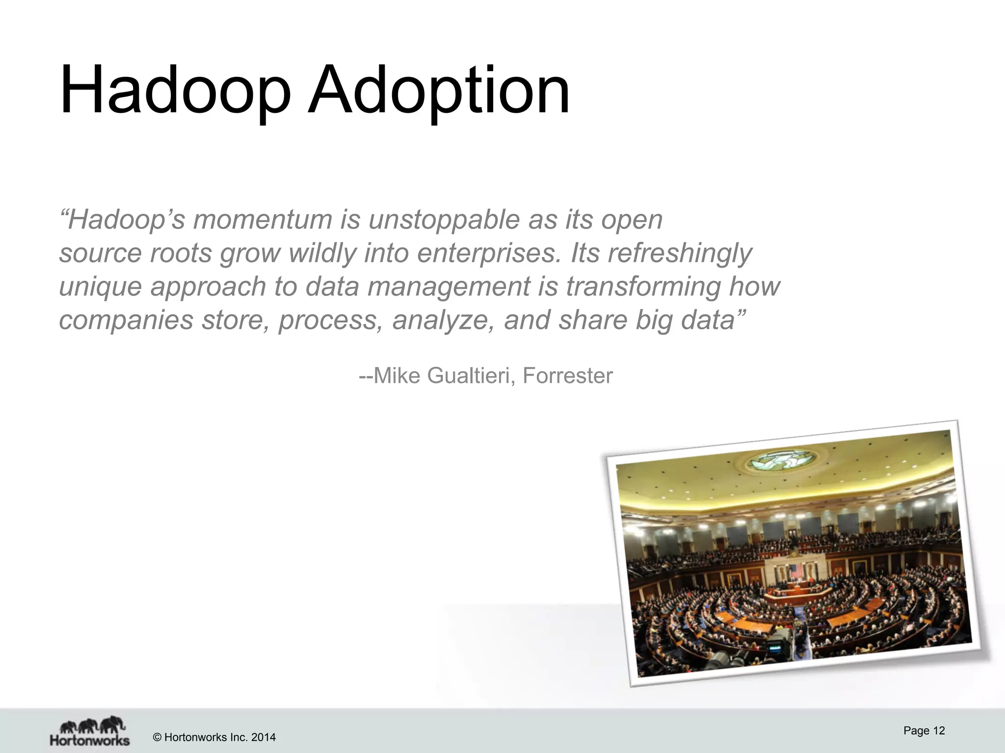 Hadoop Adoption
“Hadoop’s momentum is unstoppable as its open
source roots grow wildly into enterprises. Its refreshingly
unique approach to data management is transforming how
companies store, process, analyze, and share big data”
--Mike Gualtieri, Forrester

© Hortonworks Inc. 2014

Page 12

 