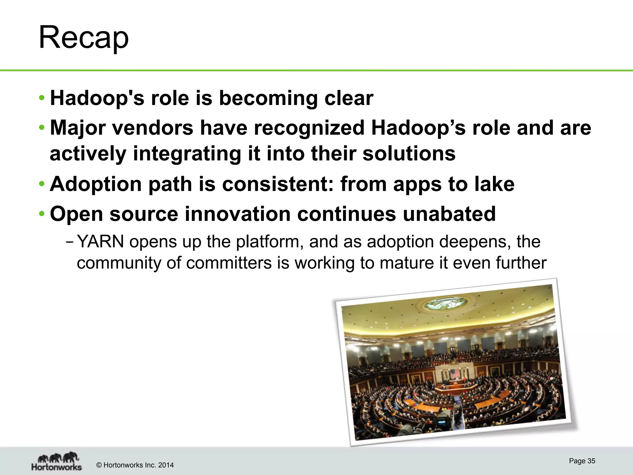 Recap
• Hadoop's role is becoming clear
• Major vendors have recognized Hadoop’s role and are
actively integrating it into their solutions
• Adoption path is consistent: from apps to lake
• Open source innovation continues unabated
– YARN opens up the platform, and as adoption deepens, the
community of committers is working to mature it even further

© Hortonworks Inc. 2014

Page 35

 