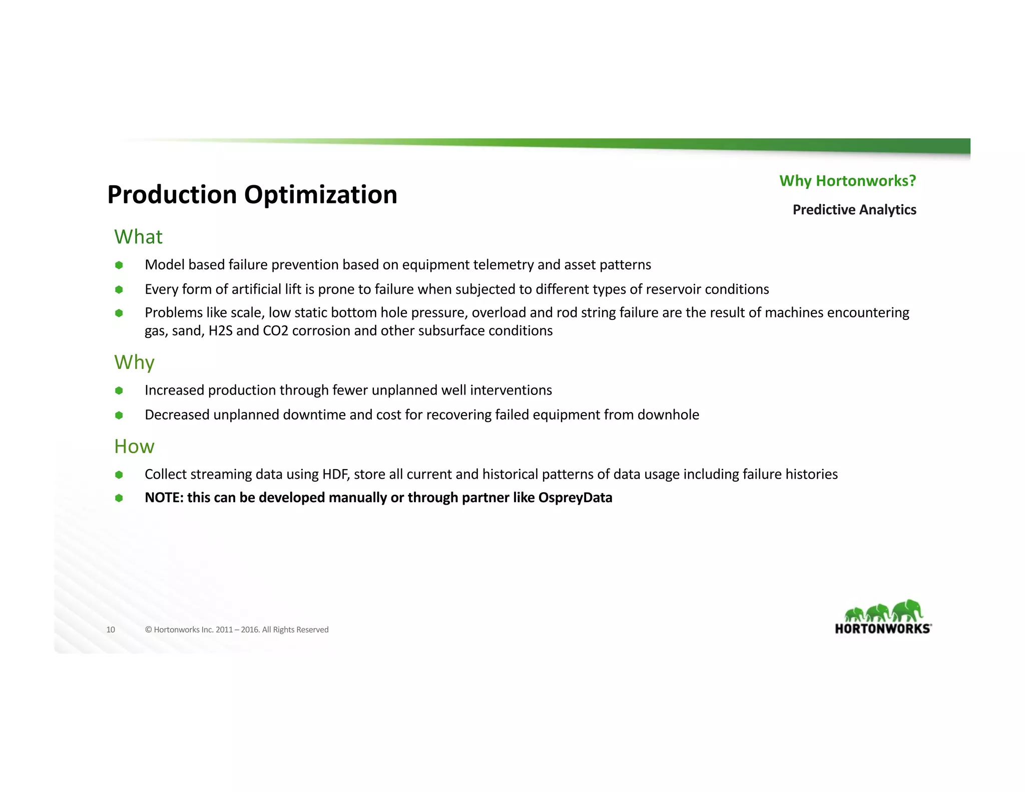 10 ©	Hortonworks	Inc.	2011	– 2016.	All	Rights	Reserved
What
Ã Model	based	failure	prevention	based	on	equipment	telemetry	and	asset	patterns
Ã Every	form	of	artificial	lift	is	prone	to	failure	when	subjected	to	different	types	of	reservoir	conditions
Ã Problems	like	scale,	low	static	bottom	hole	pressure,	overload	and	rod	string	failure	are	the	result	of	machines	encountering
gas,	sand,	H2S	and	CO2	corrosion	and	other	subsurface	conditions
Why
Ã Increased	production	through	fewer	unplanned	well	interventions
Ã Decreased	unplanned	downtime	and	cost	for	recovering	failed	equipment	from	downhole	
How
Ã Collect	streaming	data	using	HDF,	store	all	current	and	historical	patterns	of	data	usage	including	failure	histories
Ã NOTE:	this	can	be	developed	manually	or	through	partner	like	OspreyData
Why	Hortonworks?
Predictive	Analytics
Production	Optimization
 