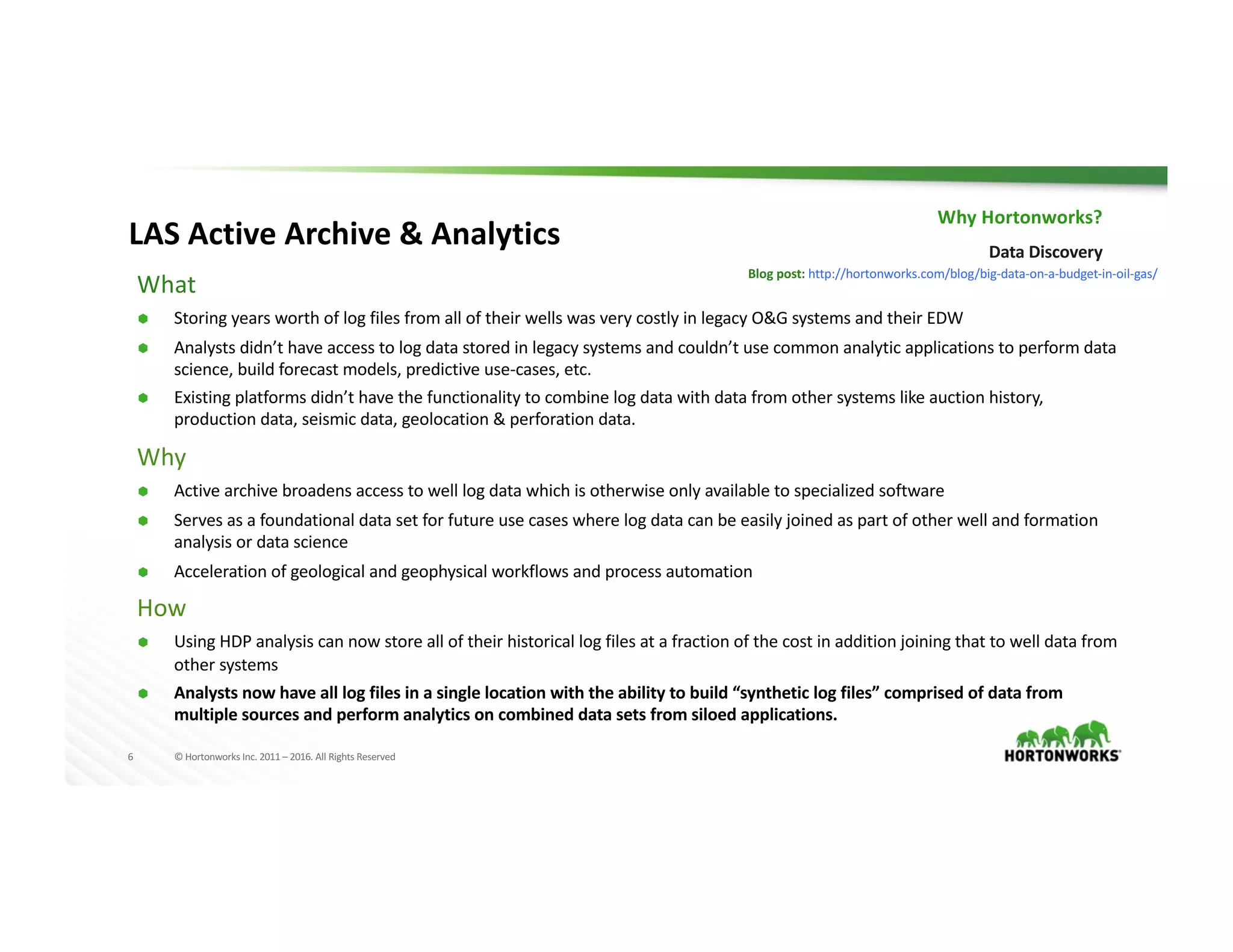 6 ©	Hortonworks	Inc.	2011	– 2016.	All	Rights	Reserved
What
Ã Storing	years	worth	of	log	files	from	all	of	their	wells	was	very	costly	in	legacy	O&G	systems	and	their	EDW
Ã Analysts	didn’t	have	access	to	log	data	stored	in	legacy	systems	and	couldn’t	use	common	analytic	applications	to	perform	data	
science,	build	forecast	models,	predictive	use-cases,	etc.
Ã Existing	platforms	didn’t	have	the	functionality	to	combine	log	data	with	data	from	other	systems	like	auction	history,	
production	data,	seismic	data,	geolocation	&	perforation	data.
Why
Ã Active	archive	broadens	access	to	well	log	data	which	is	otherwise	only	available	to	specialized	software
Ã Serves	as	a	foundational	data	set	for	future	use	cases	where	log	data	can	be	easily	joined	as	part	of	other	well	and	formation	
analysis	or	data	science
Ã Acceleration	of	geological	and	geophysical	workflows	and	process	automation
How
Ã Using	HDP	analysis	can	now	store	all	of	their	historical	log	files	at	a	fraction	of	the	cost	in	addition	joining	that	to	well	data	from	
other	systems
Ã Analysts	now	have	all	log	files	in	a	single	location	with	the	ability	to	build	“synthetic	log	files”	comprised	of	data	from	
multiple	sources	and	perform	analytics	on	combined	data	sets	from	siloed	applications.	
Why	Hortonworks?
Data	Discovery
Blog	post:	http://hortonworks.com/blog/big-data-on-a-budget-in-oil-gas/
LAS	Active	Archive	&	Analytics
 