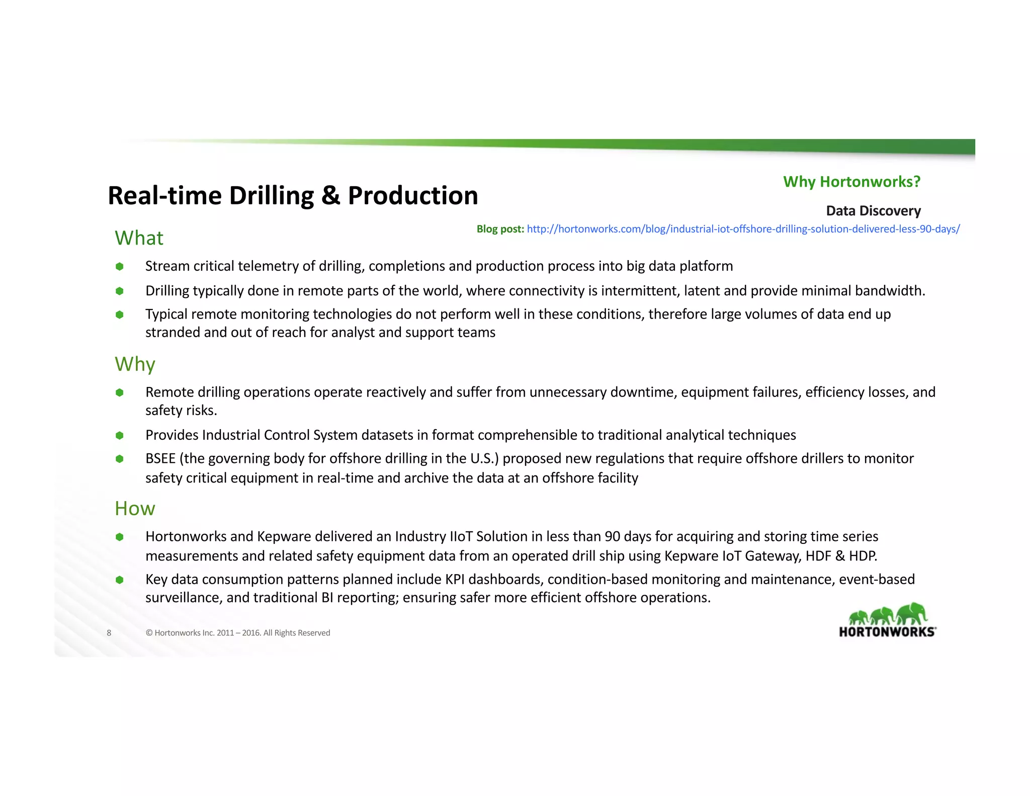 8 ©	Hortonworks	Inc.	2011	– 2016.	All	Rights	Reserved
Blog	post:	http://hortonworks.com/blog/industrial-iot-offshore-drilling-solution-delivered-less-90-days/
Real-time	Drilling	&	Production
Why	Hortonworks?
Data	Discovery
What
Ã Stream	critical	telemetry	of	drilling,	completions	and	production	process	into	big	data	platform	
Ã Drilling	typically	done	in	remote	parts	of	the	world,	where	connectivity	is	intermittent,	latent	and	provide	minimal	bandwidth.
Ã Typical	remote	monitoring	technologies	do	not	perform	well	in	these	conditions,	therefore	large	volumes	of	data	end	up	
stranded	and	out	of	reach	for	analyst	and	support	teams
Why
Ã Remote	drilling	operations	operate	reactively	and	suffer	from	unnecessary	downtime,	equipment	failures,	efficiency	losses,	and	
safety	risks.
Ã Provides	Industrial	Control	System	datasets	in	format	comprehensible	to	traditional	analytical	techniques
Ã BSEE	(the	governing	body	for	offshore	drilling	in	the	U.S.)	proposed	new	regulations	that	require	offshore	drillers	to	monitor	
safety	critical	equipment	in	real-time	and	archive	the	data	at	an	offshore	facility
How
Ã Hortonworks	and	Kepware	delivered	an	Industry	IIoT Solution	in	less	than	90	days	for	acquiring	and	storing	time	series	
measurements	and	related	safety	equipment	data	from	an	operated	drill	ship	using	Kepware	IoT	Gateway,	HDF	&	HDP.
Ã Key	data	consumption	patterns	planned	include	KPI	dashboards,	condition-based	monitoring	and	maintenance,	event-based	
surveillance,	and	traditional	BI	reporting;	ensuring	safer	more	efficient	offshore	operations.
 