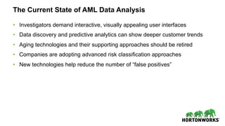 The Current State of AML Data Analysis
•  Investigators demand interactive, visually appealing user interfaces
•  Data discovery and predictive analytics can show deeper customer trends
•  Aging technologies and their supporting approaches should be retired
•  Companies are adopting advanced risk classification approaches
•  New technologies help reduce the number of “false positives”
 
