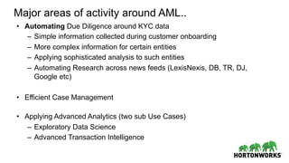 Major areas of activity around AML..
•  Automating Due Diligence around KYC data
–  Simple information collected during customer onboarding
–  More complex information for certain entities
–  Applying sophisticated analysis to such entities
–  Automating Research across news feeds (LexisNexis, DB, TR, DJ,
Google etc)
•  Efficient Case Management
•  Applying Advanced Analytics (two sub Use Cases)
–  Exploratory Data Science
–  Advanced Transaction Intelligence
 