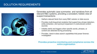 ©2015 Attivio, | Proprietary and Confidential
SOLUTION REQUIREMENTS
Generates automatic case summaries and narratives from all
relevant R&C systems, providing a consistent, holistic view of
suspect transactions:
•  Gathers relevant facts from every R&C solution or data source
•  Provides multi-lingual text analytics that support key phrase detection,
entity extraction, and synonym expansion in unstructured content
sources
•  Initiates alerts and triggers when specific words, phrases, or
content are detected during processing
•  Provides –best-in-class search capabilities that power forensic
investigation
Provides proactive monitoring and compliance across the
entire organization
 