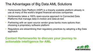 The Advantages of Big Data AML Solutions
•  Hortonworks Data Platform (HDP) is a linearly scalable platform already in
use at many of the world’s largest financial services companies
•  Hortonworks takes a 100% open-source approach to Connected Data
Platforms that manage data-in-motion and data-at-rest
•  Partnering with an open source vendor gives banks more options than
choosing a proprietary software platform
•  Regulators are streamlining their regulatory practices by adopting a Big Data
approach
Contact Hortonworks to discuss your journey to
actionable intelligence for AML
 