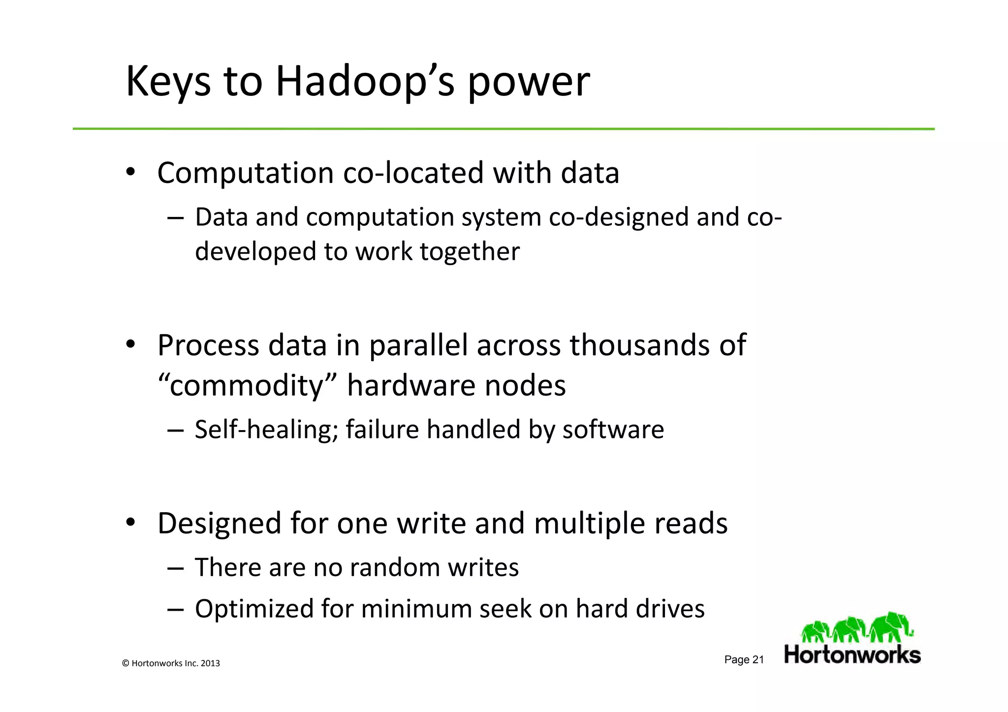 © Hortonworks Inc. 2013 Page 21
Keys to Hadoop’s power
• Computation co-located with data
– Data and computation system co-designed and co-
developed to work together
• Process data in parallel across thousands of
“commodity” hardware nodes
– Self-healing; failure handled by software
• Designed for one write and multiple reads
– There are no random writes
– Optimized for minimum seek on hard drives
 