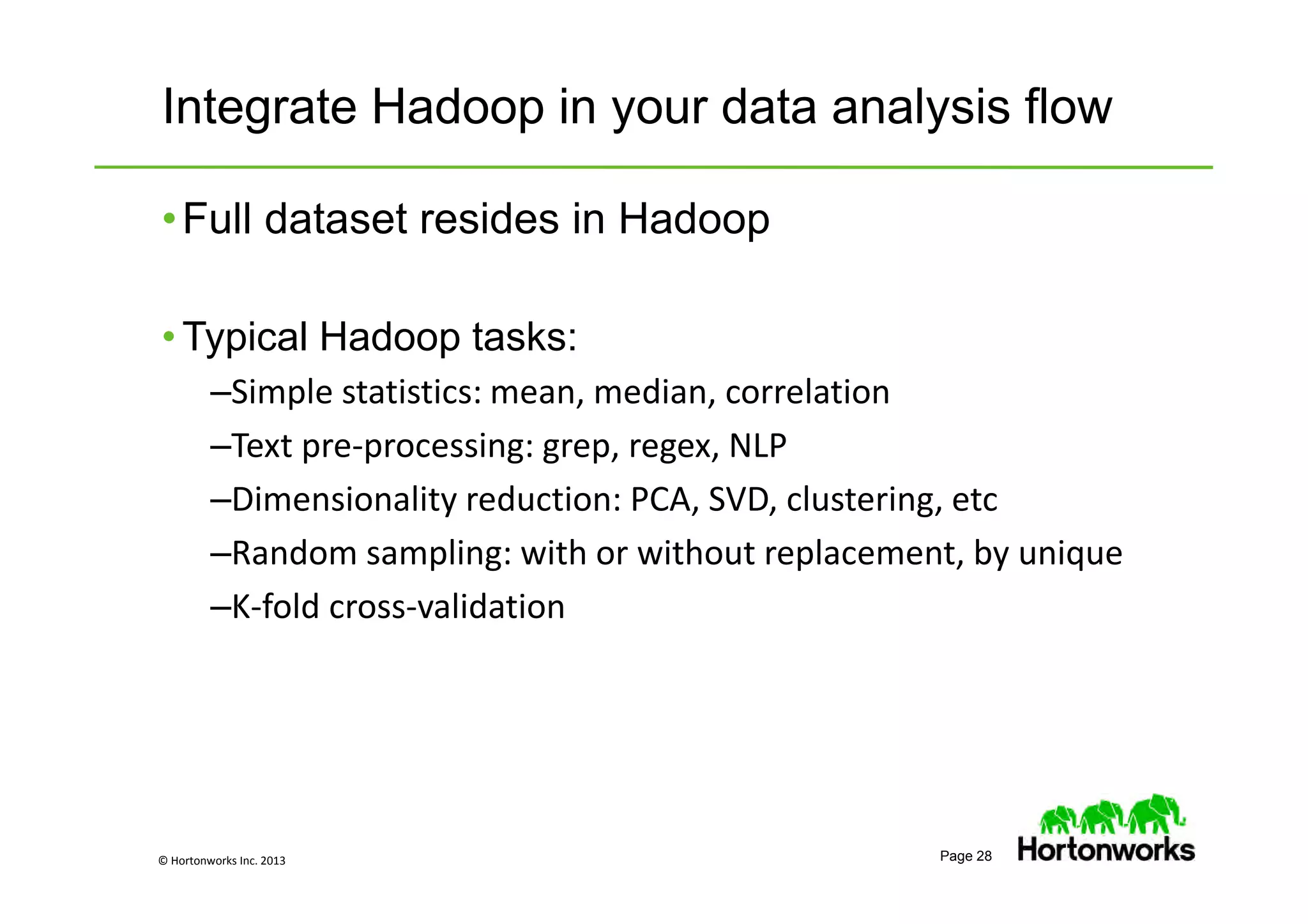 © Hortonworks Inc. 2013 Page 28
Integrate Hadoop in your data analysis flow
•Full dataset resides in Hadoop
• Typical Hadoop tasks:
–Simple statistics: mean, median, correlation
–Text pre-processing: grep, regex, NLP
–Dimensionality reduction: PCA, SVD, clustering, etc
–Random sampling: with or without replacement, by unique
–K-fold cross-validation
 