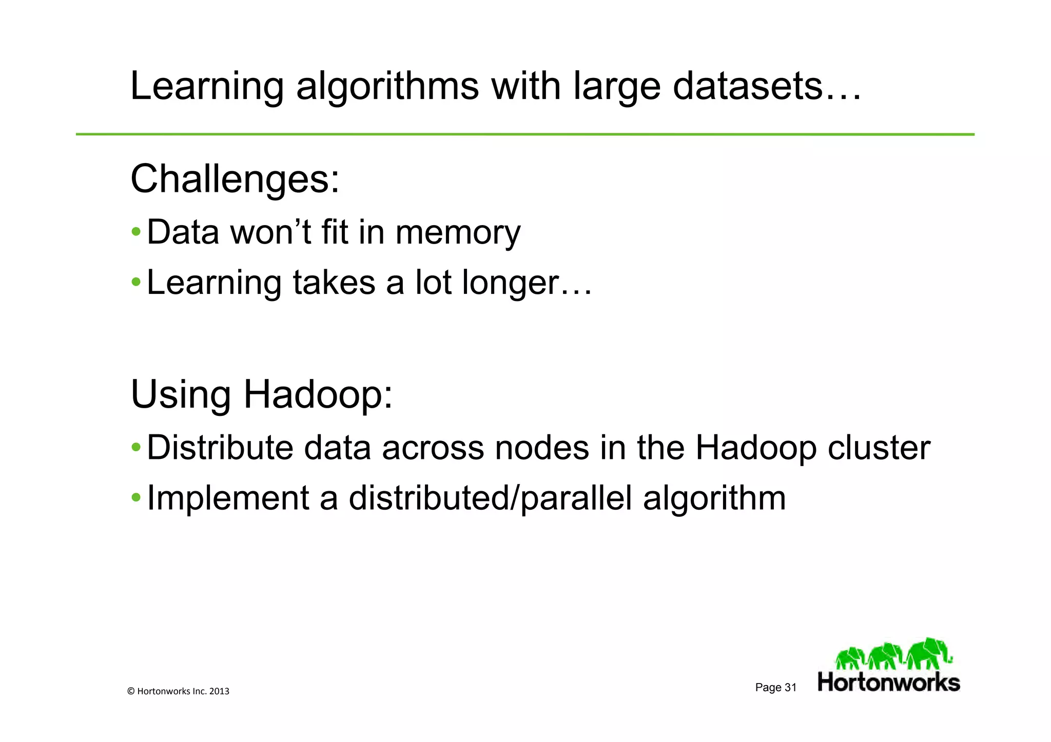 © Hortonworks Inc. 2013 Page 31
Learning algorithms with large datasets…
Challenges:
•Data won’t fit in memory
•Learning takes a lot longer…
Using Hadoop:
•Distribute data across nodes in the Hadoop cluster
•Implement a distributed/parallel algorithm
 