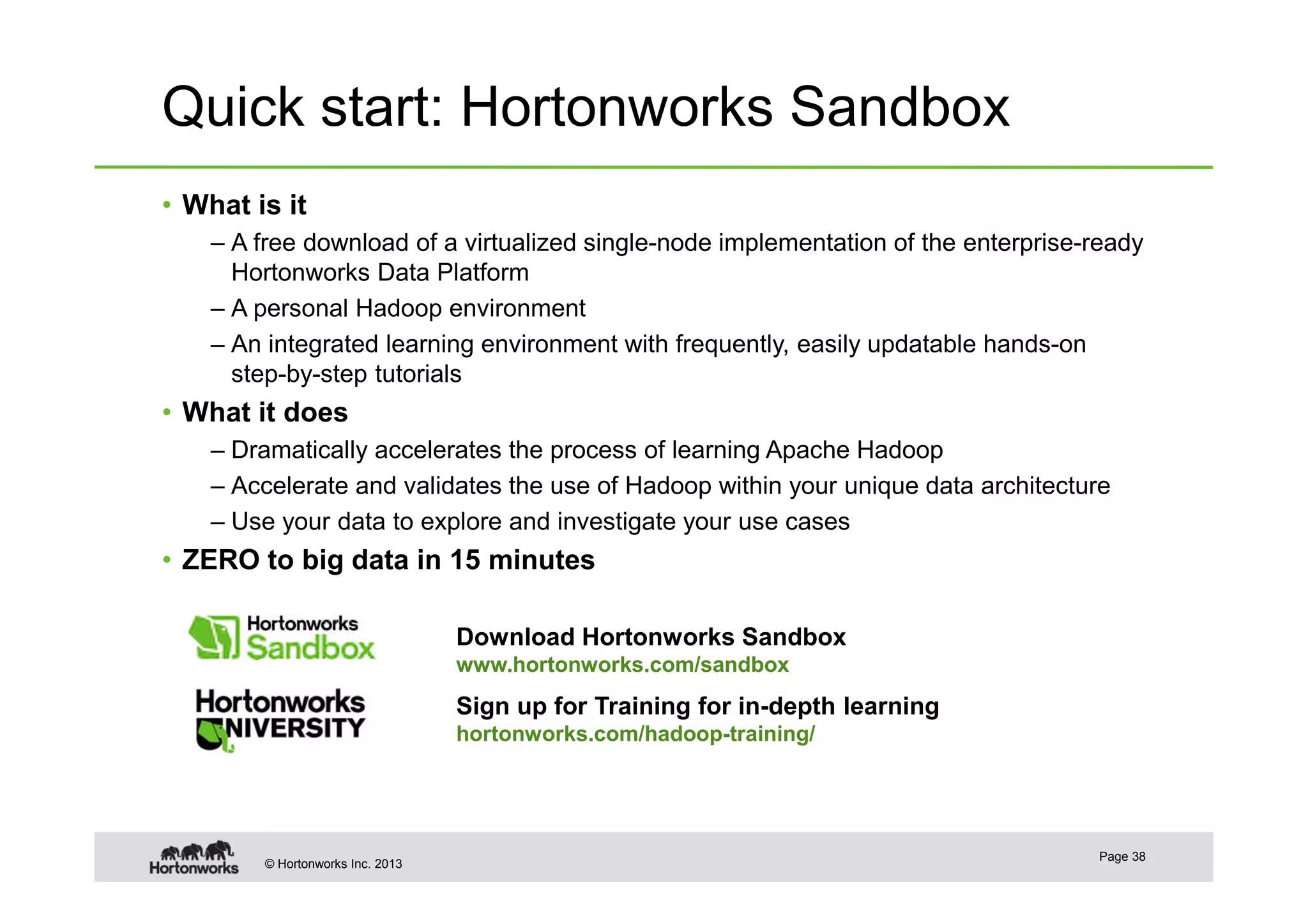 © Hortonworks Inc. 2013
Quick start: Hortonworks Sandbox
• What is it
– A free download of a virtualized single-node implementation of the enterprise-ready
Hortonworks Data Platform
– A personal Hadoop environment
– An integrated learning environment with frequently, easily updatable hands-on
step-by-step tutorials
• What it does
– Dramatically accelerates the process of learning Apache Hadoop
– Accelerate and validates the use of Hadoop within your unique data architecture
– Use your data to explore and investigate your use cases
• ZERO to big data in 15 minutes
Page 38
Download Hortonworks Sandbox
www.hortonworks.com/sandbox
Sign up for Training for in-depth learning
hortonworks.com/hadoop-training/
 