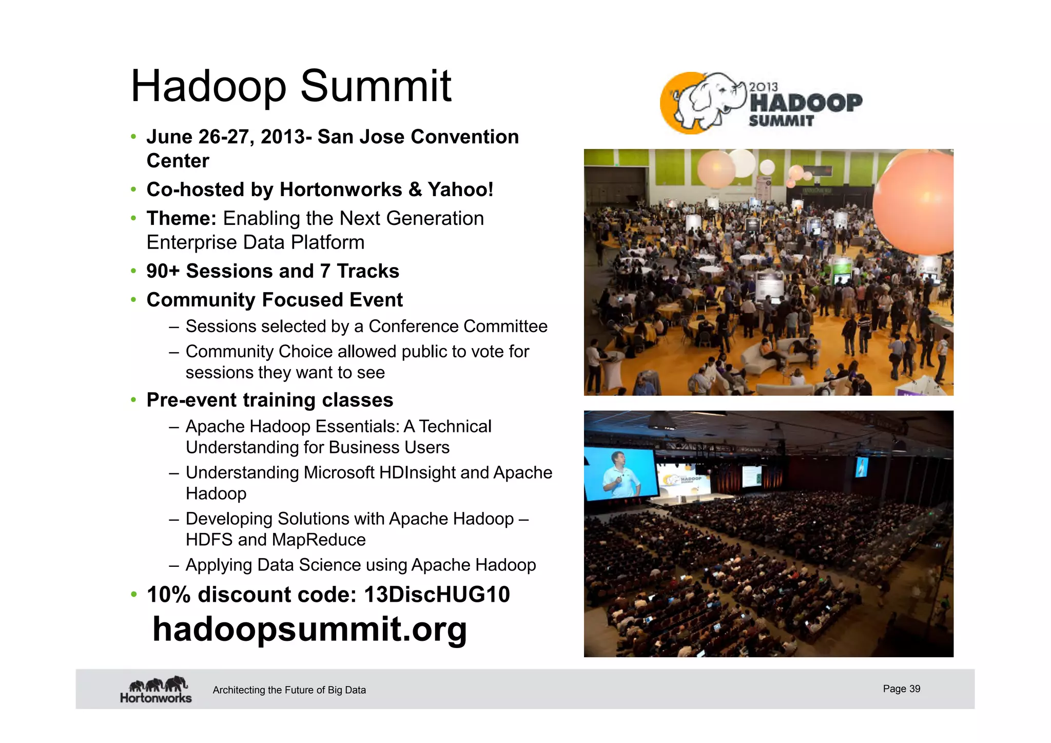Hadoop Summit
Page 39Architecting the Future of Big Data
• June 26-27, 2013- San Jose Convention
Center
• Co-hosted by Hortonworks & Yahoo!
• Theme: Enabling the Next Generation
Enterprise Data Platform
• 90+ Sessions and 7 Tracks
• Community Focused Event
– Sessions selected by a Conference Committee
– Community Choice allowed public to vote for
sessions they want to see
• Pre-event training classes
– Apache Hadoop Essentials: A Technical
Understanding for Business Users
– Understanding Microsoft HDInsight and Apache
Hadoop
– Developing Solutions with Apache Hadoop –
HDFS and MapReduce
– Applying Data Science using Apache Hadoop
• 10% discount code: 13DiscHUG10
hadoopsummit.org
 