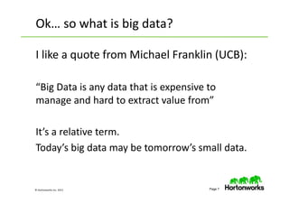 © Hortonworks Inc. 2013 Page 7
I like a quote from Michael Franklin (UCB):
“Big Data is any data that is expensive to
manage and hard to extract value from”
It’s a relative term.
Today’s big data may be tomorrow’s small data.
Ok… so what is big data?
 