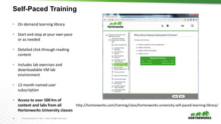 13 © Hortonworks Inc. 2011 – 2016. All Rights Reserved
Self-Paced Training
• On demand learning library
• Start and stop at your own pace
or as needed
• Detailed click through reading
content
• Includes lab exercises and
downloadable VM lab
environment
• 12 month named user
subscription
• Access to over 500 hrs of
content and labs from all
Hortonworks University classes
http://hortonworks.com/training/class/hortonworks-university-self-paced-learning-library/
 