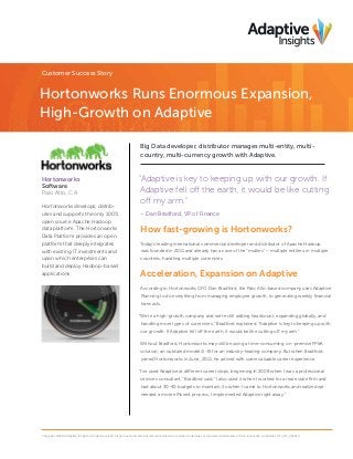 Customer Success Story
Hortonworks Runs Enormous Expansion,
High-Growth on Adaptive
Big Data developer, distributor manages multi-entity, multi-
country, multi-currency growth with Adaptive.
“Adaptive is key to keeping up with our growth. If
Adaptive fell off the earth, it would be like cutting
off my arm.”
– Dan Bradford, VP of Finance
How fast-growing is Hortonworks?
Today’s leading international commercial developer and distributor of Apache Hadoop
was founded in 2011 and already has a case of the “multies” – multiple entities, in multiple
countries, handling multiple currencies.
Acceleration, Expansion on Adaptive
According to Hortonworks CFO Dan Bradford, the Palo Alto-based company uses Adaptive
Planning to do everything from managing employee growth, to generating weekly financial
forecasts.
“We’re a high-growth company and we’re still adding headcount, expanding globally, and
handling more types of currencies,” Bradford explained. “Adaptive is key to keeping up with
our growth. If Adaptive fell off the earth, it would be like cutting off my arm.”
Without Bradford, Hortonworks may still be using a time-consuming, on-premise FP&A
solution; an outdated model ill-fit for an industry-leading company. But when Bradford
joined Hortonworks in June, 2011, he arrived with some valuable career experience.
“I’ve used Adaptive at different career stops, beginning in 2008 when I was a professional
services consultant,” Bradford said. “I also used it when I worked for a real estate firm and
had about 30-40 budgets to maintain. So when I came to Hortonworks and realized we
needed a more efficient process, I implemented Adaptive right away.”
Copyright ©2014 Adaptive Insights. All rights reserved. All products and services referenced herein are either trademarks or registered trademarks of their respective companies. CS_HW_061614
Hortonworks
Software
Palo Alto, CA
Hortonworks develops, distrib-
utes and supports the only 100%
open source Apache Hadoop
data platform. The Hortonworks
Data Platform provides an open
platform that deeply integrates
with existing IT investments and
upon which enterprises can
build and deploy Hadoop-based
applications.
 