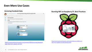 42 © Hortonworks Inc. 2011 – 2016. All Rights Reserved
Even More Use Cases
https://community.hortonworks.com/articles/47854/accessing-facebook-
page-data-from-apache-nifi.html
https://community.hortonworks.com/content/kbentry/32605/runn
ing-nifi-on-raspberry-pi-best-practices.html
Accessing Facebook Data
 