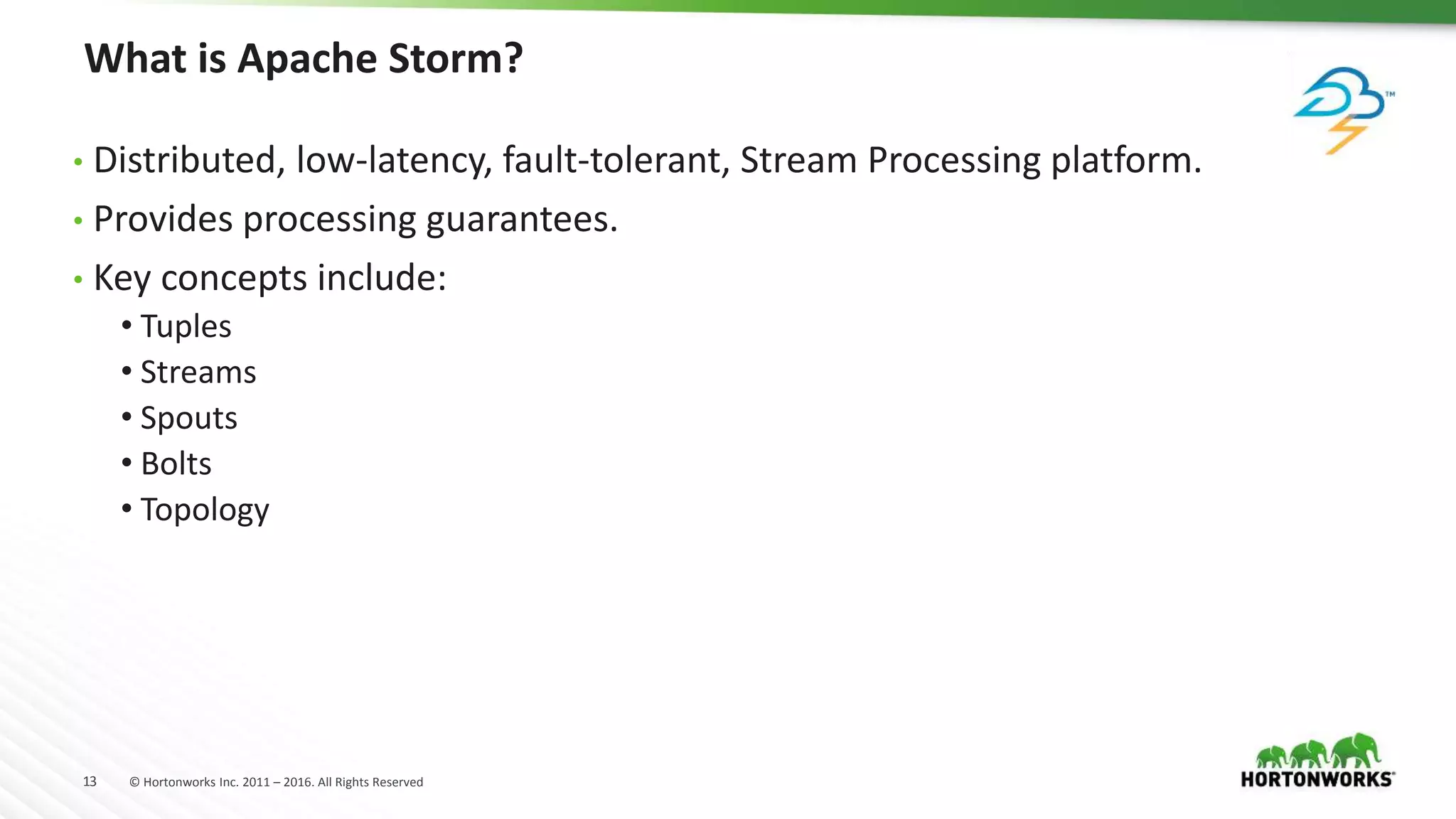13 © Hortonworks Inc. 2011 – 2016. All Rights Reserved
What is Apache Storm?
• Distributed, low-latency, fault-tolerant, Stream Processing platform.
• Provides processing guarantees.
• Key concepts include:
• Tuples
• Streams
• Spouts
• Bolts
• Topology
 