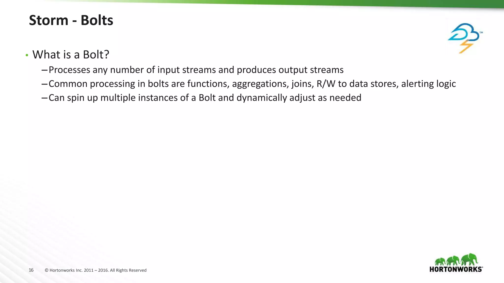 16 © Hortonworks Inc. 2011 – 2016. All Rights Reserved
Storm - Bolts
• What is a Bolt?
–Processes any number of input streams and produces output streams
–Common processing in bolts are functions, aggregations, joins, R/W to data stores, alerting logic
–Can spin up multiple instances of a Bolt and dynamically adjust as needed
 