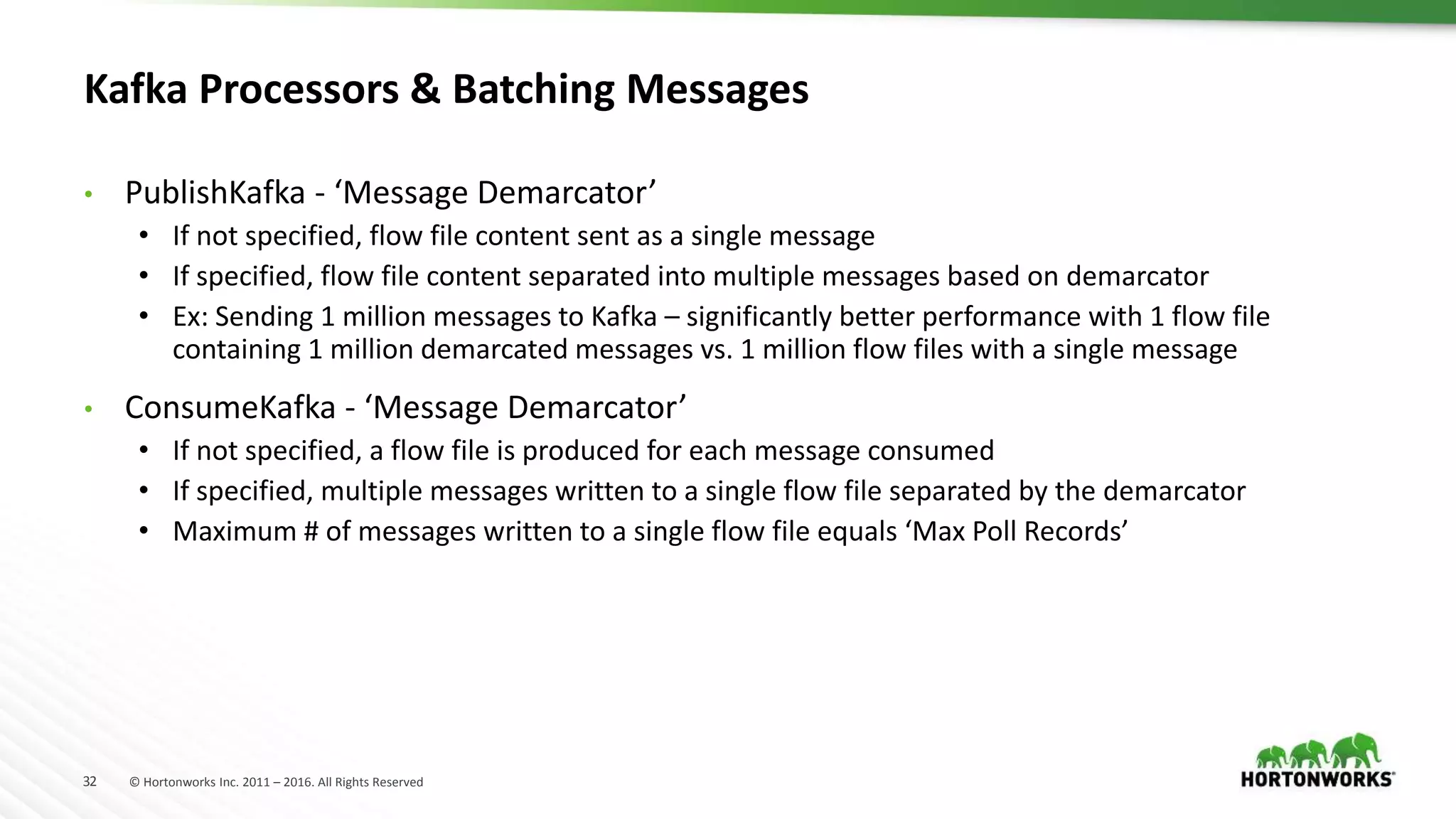 32 © Hortonworks Inc. 2011 – 2016. All Rights Reserved
Kafka Processors &amp; Batching Messages
• PublishKafka - ‘Message Demarcator’
• If not specified, flow file content sent as a single message
• If specified, flow file content separated into multiple messages based on demarcator
• Ex: Sending 1 million messages to Kafka – significantly better performance with 1 flow file
containing 1 million demarcated messages vs. 1 million flow files with a single message
• ConsumeKafka - ‘Message Demarcator’
• If not specified, a flow file is produced for each message consumed
• If specified, multiple messages written to a single flow file separated by the demarcator
• Maximum # of messages written to a single flow file equals ‘Max Poll Records’
 