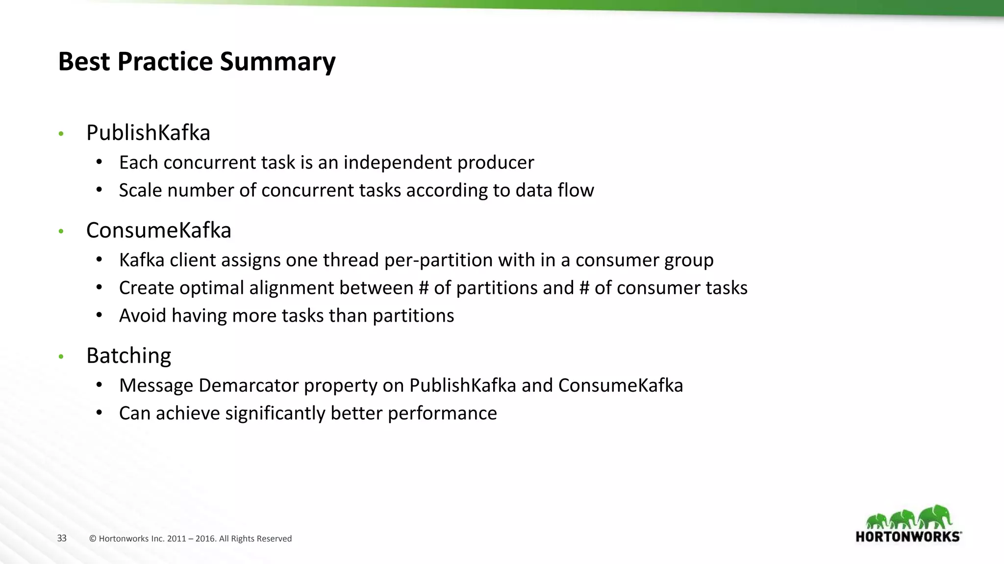 33 © Hortonworks Inc. 2011 – 2016. All Rights Reserved
Best Practice Summary
• PublishKafka
• Each concurrent task is an independent producer
• Scale number of concurrent tasks according to data flow
• ConsumeKafka
• Kafka client assigns one thread per-partition with in a consumer group
• Create optimal alignment between # of partitions and # of consumer tasks
• Avoid having more tasks than partitions
• Batching
• Message Demarcator property on PublishKafka and ConsumeKafka
• Can achieve significantly better performance
 