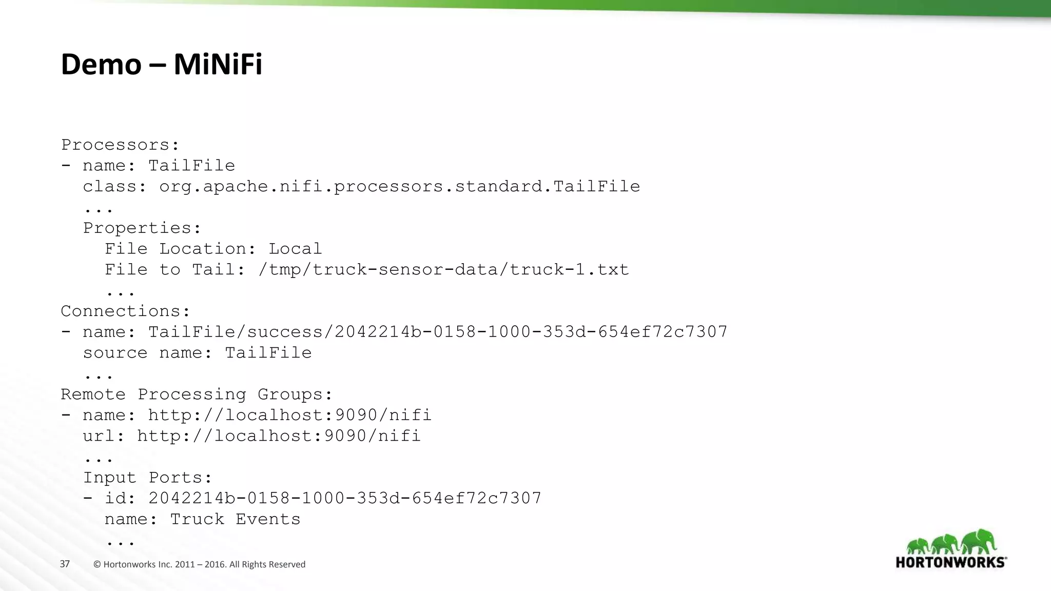 37 © Hortonworks Inc. 2011 – 2016. All Rights Reserved
Demo – MiNiFi
Processors:
- name: TailFile
class: org.apache.nifi.processors.standard.TailFile
...
Properties:
File Location: Local
File to Tail: /tmp/truck-sensor-data/truck-1.txt
...
Connections:
- name: TailFile/success/2042214b-0158-1000-353d-654ef72c7307
source name: TailFile
...
Remote Processing Groups:
- name: http://localhost:9090/nifi
url: http://localhost:9090/nifi
...
Input Ports:
- id: 2042214b-0158-1000-353d-654ef72c7307
name: Truck Events
...
 