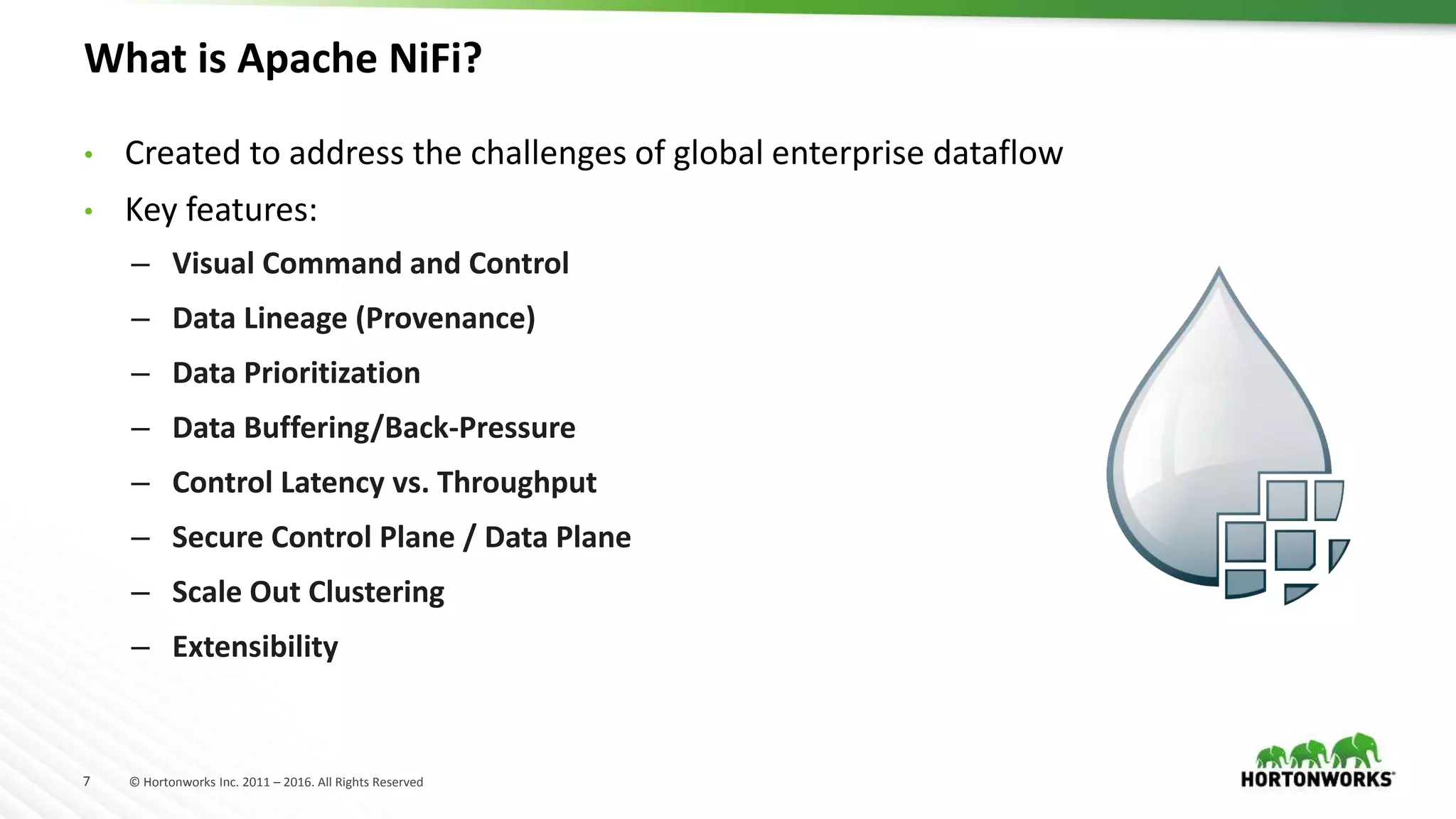 7 © Hortonworks Inc. 2011 – 2016. All Rights Reserved
What is Apache NiFi?
• Created to address the challenges of global enterprise dataflow
• Key features:
– Visual Command and Control
– Data Lineage (Provenance)
– Data Prioritization
– Data Buffering/Back-Pressure
– Control Latency vs. Throughput
– Secure Control Plane / Data Plane
– Scale Out Clustering
– Extensibility
 