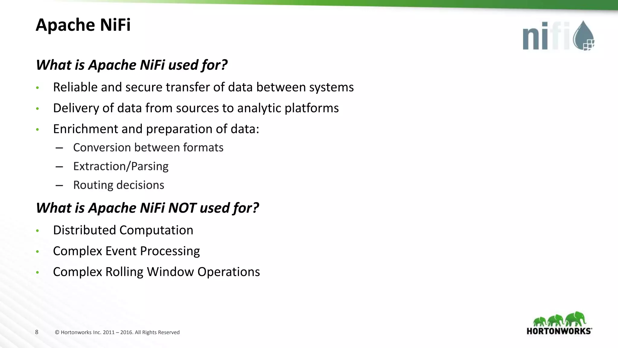 8 © Hortonworks Inc. 2011 – 2016. All Rights Reserved
Apache NiFi
What is Apache NiFi used for?
• Reliable and secure transfer of data between systems
• Delivery of data from sources to analytic platforms
• Enrichment and preparation of data:
– Conversion between formats
– Extraction/Parsing
– Routing decisions
What is Apache NiFi NOT used for?
• Distributed Computation
• Complex Event Processing
• Complex Rolling Window Operations
 