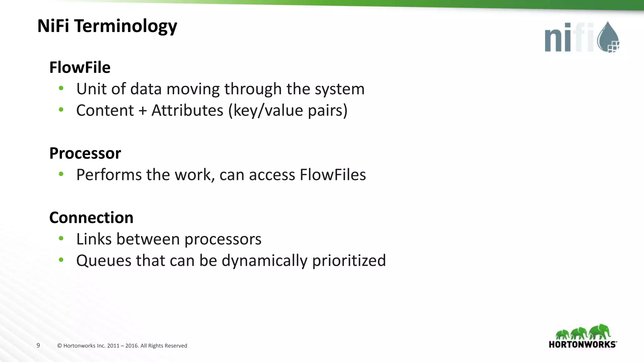 9 © Hortonworks Inc. 2011 – 2016. All Rights Reserved
NiFi Terminology
FlowFile
• Unit of data moving through the system
• Content + Attributes (key/value pairs)
Processor
• Performs the work, can access FlowFiles
Connection
• Links between processors
• Queues that can be dynamically prioritized
 