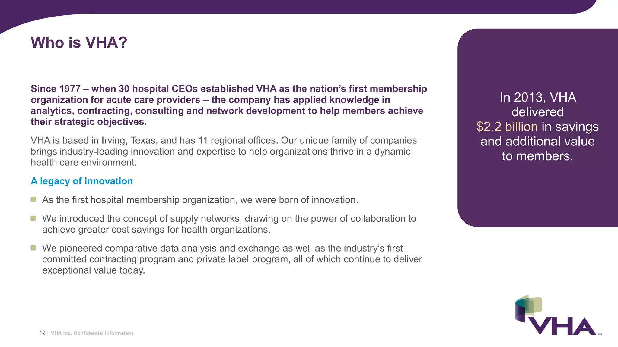 VHA Inc. Confidential information.
Since 1977 – when 30 hospital CEOs established VHA as the nation’s first membership
organization for acute care providers – the company has applied knowledge in
analytics, contracting, consulting and network development to help members achieve
their strategic objectives.
VHA is based in Irving, Texas, and has 11 regional offices. Our unique family of companies
brings industry-leading innovation and expertise to help organizations thrive in a dynamic
health care environment:
A legacy of innovation
As the first hospital membership organization, we were born of innovation.
We introduced the concept of supply networks, drawing on the power of collaboration to
achieve greater cost savings for health organizations.
We pioneered comparative data analysis and exchange as well as the industry’s first
committed contracting program and private label program, all of which continue to deliver
exceptional value today.
Who is VHA?
In 2013, VHA
delivered
$2.2 billion in savings
and additional value
to members.
12 |
 