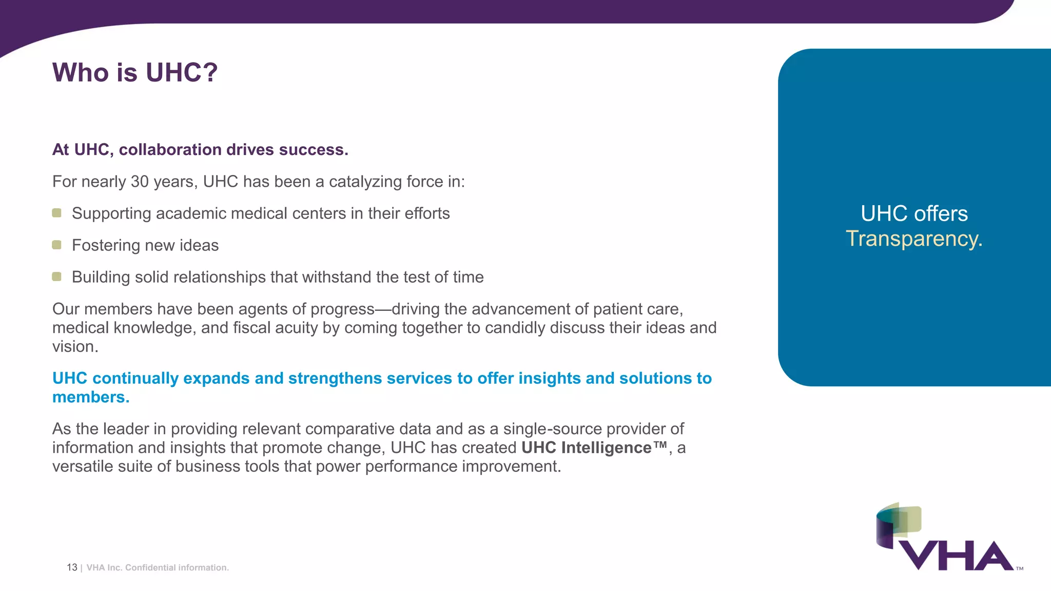 VHA Inc. Confidential information.
At UHC, collaboration drives success.
For nearly 30 years, UHC has been a catalyzing force in:
Supporting academic medical centers in their efforts
Fostering new ideas
Building solid relationships that withstand the test of time
Our members have been agents of progress—driving the advancement of patient care,
medical knowledge, and fiscal acuity by coming together to candidly discuss their ideas and
vision.
UHC continually expands and strengthens services to offer insights and solutions to
members.
As the leader in providing relevant comparative data and as a single-source provider of
information and insights that promote change, UHC has created UHC Intelligence™, a
versatile suite of business tools that power performance improvement.
Who is UHC?
13 |
UHC offers
Transparency.
 