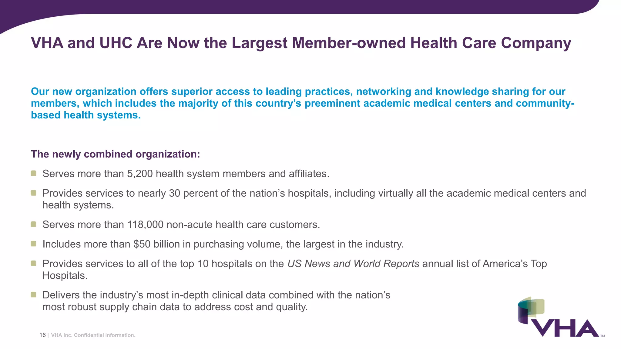 VHA Inc. Confidential information.
Our new organization offers superior access to leading practices, networking and knowledge sharing for our
members, which includes the majority of this country’s preeminent academic medical centers and community-
based health systems.
The newly combined organization:
Serves more than 5,200 health system members and affiliates.
Provides services to nearly 30 percent of the nation’s hospitals, including virtually all the academic medical centers and
health systems.
Serves more than 118,000 non-acute health care customers.
Includes more than $50 billion in purchasing volume, the largest in the industry.
Provides services to all of the top 10 hospitals on the US News and World Reports annual list of America’s Top
Hospitals.
Delivers the industry’s most in-depth clinical data combined with the nation’s
most robust supply chain data to address cost and quality.
VHA and UHC Are Now the Largest Member-owned Health Care Company
16 |
 