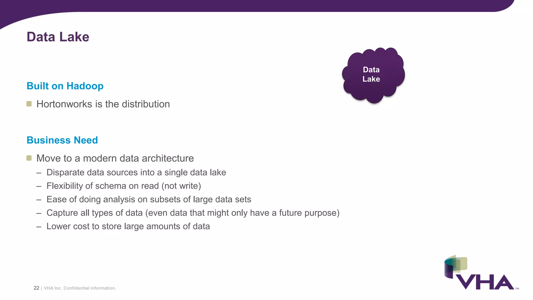 VHA Inc. Confidential information.
Built on Hadoop
Hortonworks is the distribution
Business Need
Move to a modern data architecture
– Disparate data sources into a single data lake
– Flexibility of schema on read (not write)
– Ease of doing analysis on subsets of large data sets
– Capture all types of data (even data that might only have a future purpose)
– Lower cost to store large amounts of data
Data Lake
22 |
Data
Lake
 