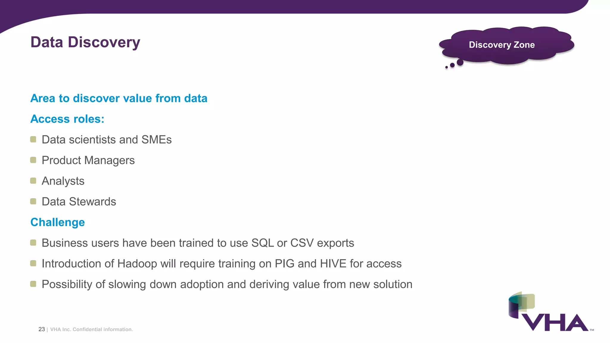 VHA Inc. Confidential information.
Area to discover value from data
Access roles:
Data scientists and SMEs
Product Managers
Analysts
Data Stewards
Challenge
Business users have been trained to use SQL or CSV exports
Introduction of Hadoop will require training on PIG and HIVE for access
Possibility of slowing down adoption and deriving value from new solution
Data Discovery
23 |
Discovery Zone
 
