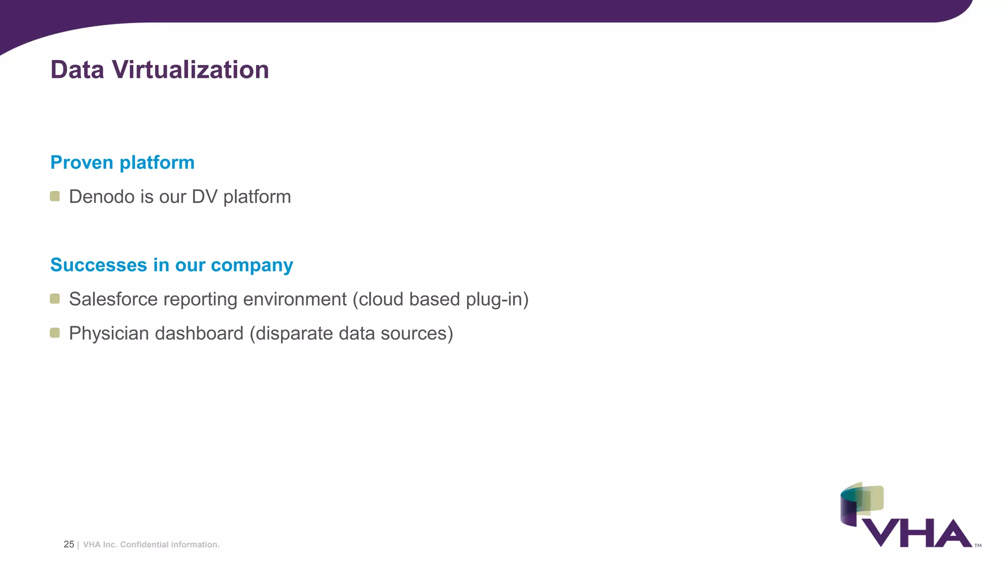 VHA Inc. Confidential information.
Proven platform
Denodo is our DV platform
Successes in our company
Salesforce reporting environment (cloud based plug-in)
Physician dashboard (disparate data sources)
Data Virtualization
25 |
 