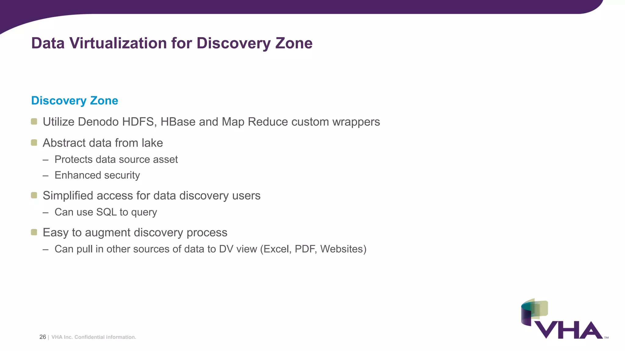 VHA Inc. Confidential information.
Discovery Zone
Utilize Denodo HDFS, HBase and Map Reduce custom wrappers
Abstract data from lake
– Protects data source asset
– Enhanced security
Simplified access for data discovery users
– Can use SQL to query
Easy to augment discovery process
– Can pull in other sources of data to DV view (Excel, PDF, Websites)
Data Virtualization for Discovery Zone
26 |
 