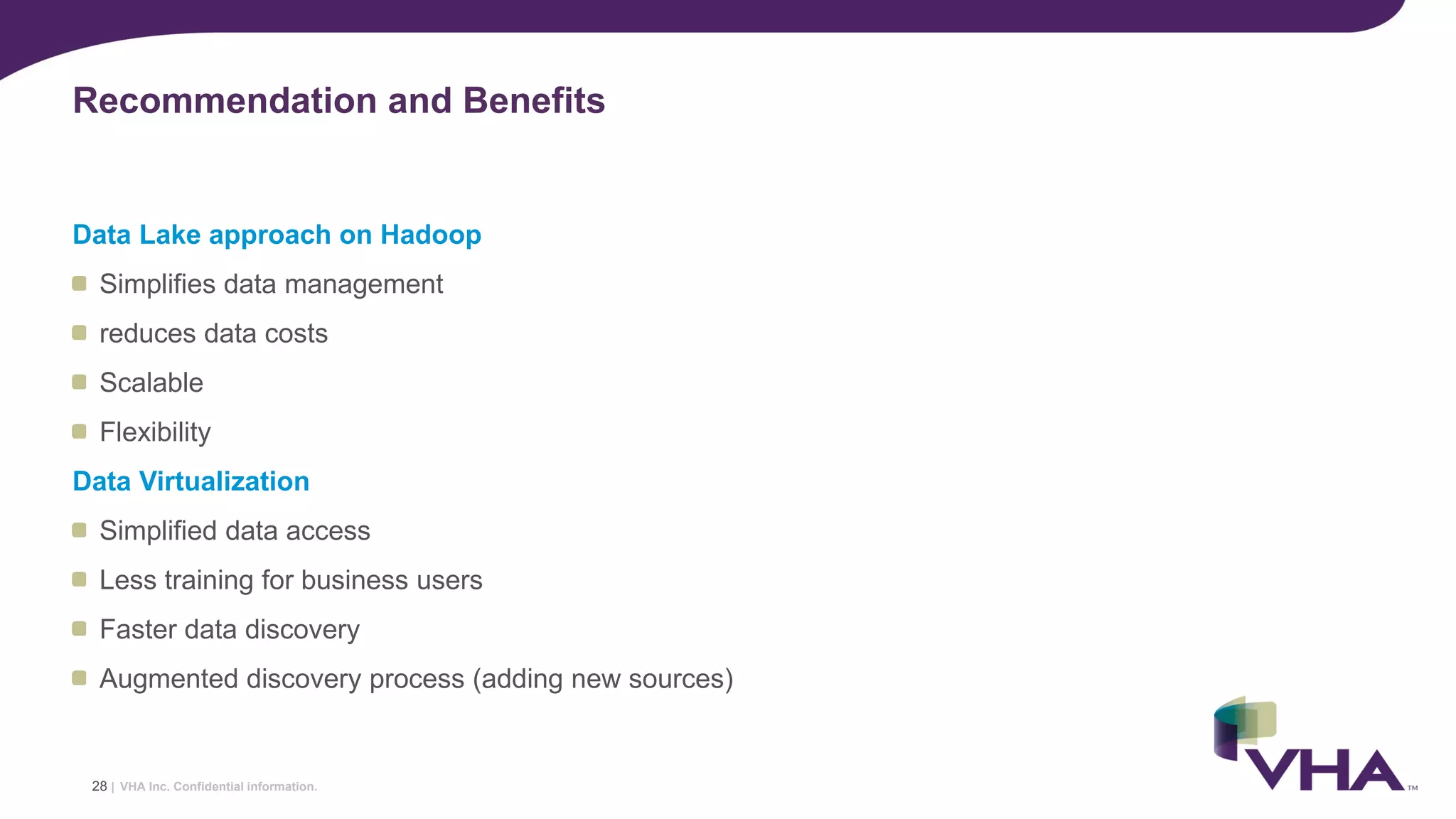 VHA Inc. Confidential information.
Data Lake approach on Hadoop
Simplifies data management
reduces data costs
Scalable
Flexibility
Data Virtualization
Simplified data access
Less training for business users
Faster data discovery
Augmented discovery process (adding new sources)
Recommendation and Benefits
28 |
 