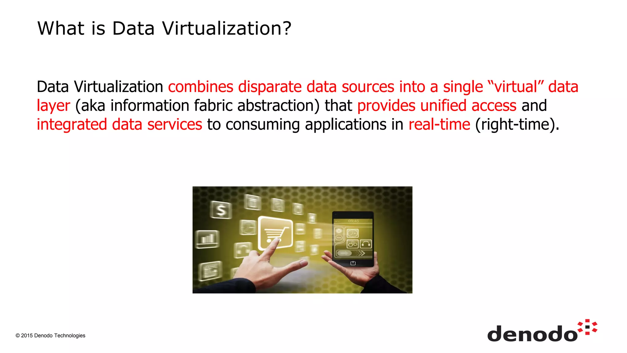 © 2015 Denodo Technologies
What is Data Virtualization?
Data Virtualization combines disparate data sources into a single “virtual” data
layer (aka information fabric abstraction) that provides unified access and
integrated data services to consuming applications in real-time (right-time).
 