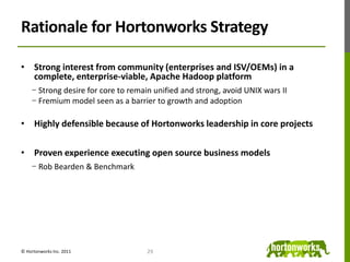ConclusionThere is not a Hadoop market to “win” todayMost organizations haven’t moved to full-scale productionLack of mass adoption limiting short-term monetization opportunitiesNeed to drive Apache Hadoop as a unifying standardIn order to succeed, we need to enable the marketContinue investment to overcome technology gapsEnable a vibrant partner ecosystemExpand availability of content and services to address knowledge gaps                            How will Hortonworks do that?24© Hortonworks Inc. 2011